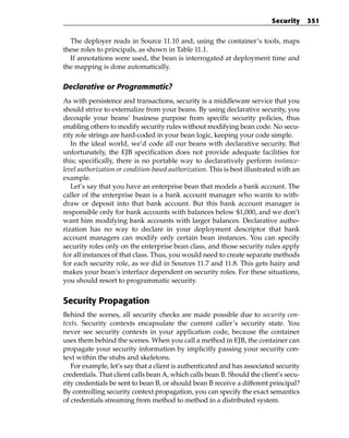 Security      351


  The deployer reads in Source 11.10 and, using the container’s tools, maps
these roles to principals, as shown in Table 11.1.
  If annotations were used, the bean is interrogated at deployment time and
the mapping is done automatically.

Declarative or Programmatic?
As with persistence and transactions, security is a middleware service that you
should strive to externalize from your beans. By using declarative security, you
decouple your beans’ business purpose from specific security policies, thus
enabling others to modify security rules without modifying bean code. No secu-
rity role strings are hard-coded in your bean logic, keeping your code simple.
   In the ideal world, we’d code all our beans with declarative security. But
unfortunately, the EJB specification does not provide adequate facilities for
this; specifically, there is no portable way to declaratively perform instance-
level authorization or condition-based authorization. This is best illustrated with an
example.
   Let’s say that you have an enterprise bean that models a bank account. The
caller of the enterprise bean is a bank account manager who wants to with-
draw or deposit into that bank account. But this bank account manager is
responsible only for bank accounts with balances below $1,000, and we don’t
want him modifying bank accounts with larger balances. Declarative autho-
rization has no way to declare in your deployment descriptor that bank
account managers can modify only certain bean instances. You can specify
security roles only on the enterprise bean class, and those security rules apply
for all instances of that class. Thus, you would need to create separate methods
for each security role, as we did in Sources 11.7 and 11.8. This gets hairy and
makes your bean’s interface dependent on security roles. For these situations,
you should resort to programmatic security.


Security Propagation
Behind the scenes, all security checks are made possible due to security con-
texts. Security contexts encapsulate the current caller’s security state. You
never see security contexts in your application code, because the container
uses them behind the scenes. When you call a method in EJB, the container can
propagate your security information by implicitly passing your security con-
text within the stubs and skeletons.
   For example, let’s say that a client is authenticated and has associated security
credentials. That client calls bean A, which calls bean B. Should the client’s secu-
rity credentials be sent to bean B, or should bean B receive a different principal?
By controlling security context propagation, you can specify the exact semantics
of credentials streaming from method to method in a distributed system.
 