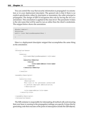 352   Chapter 11


         You can control the way that security information is propagated via annota-
      tion or in your deployment descriptor. The general rule is that if there is no
      explicit specification, either by descriptor or annotation, the caller principal is
      propagated. The design of EJB 3.0 recognizes this rule by having the @RunAs
      annotation. This annotation is applied at the class level. The parameter it takes
      is the role name that will be used to run as rather than the client’s credentials.
      The snippet below shows the annotation.

        @RunAs(“admins”)
        @Stateless
        public class EmployeeManagementBean {
            ...
        }



        Here is a deployment descriptor snippet that accomplishes the same thing
      as the annotation:

        ...
        <enterprise-beans>
             ...
             <session>
                  <ejb-name>EmployeeManagement</ejb-name>
                  ...
                  <security-identity>
                        <run-as>
                             <role-name>admins</role-name>
                        </run-as>
                  </security-identity>
                  ...
             </session>

        <assembly-descriptor>
             . . .
             <security-role>
                   <description>
                   This role is for personnel authorized
                   to perform employee administration.
                   </description>

                    <role-name>admins</role-name>
              </security-role>
              . . .
        </assembly-descriptor>
        </enterprise-beans>


        The EJB container is responsible for intercepting all method calls and ensuring
      that your bean is running in the propagation settings you specify. It does this by
      generating code that executes at the point of interception (inside the EJB objects).
 