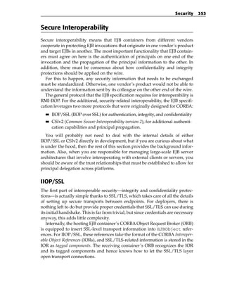 Security     353


Secure Interoperability
Secure interoperability means that EJB containers from different vendors
cooperate in protecting EJB invocations that originate in one vendor’s product
and target EJBs in another. The most important functionality that EJB contain-
ers must agree on here is the authentication of principals on one end of the
invocation and the propagation of the principal information to the other. In
addition, there must be consensus about how confidentiality and integrity
protections should be applied on the wire.
  For this to happen, any security information that needs to be exchanged
must be standardized. Otherwise, one vendor’s product would not be able to
understand the information sent by its colleague on the other end of the wire.
  The general protocol that the EJB specification requires for interoperability is
RMI-IIOP. For the additional, security-related interoperability, the EJB specifi-
cation leverages two more protocols that were originally designed for CORBA:
  ■■   IIOP/SSL (IIOP over SSL) for authentication, integrity, and confidentiality
  ■■   CSIv2 (Common Secure Interoperability version 2), for additional authenti-
       cation capabilities and principal propagation.
   You will probably not need to deal with the internal details of either
IIOP/SSL or CSIv2 directly in development, but if you are curious about what
is under the hood, then the rest of this section provides the background infor-
mation. Also, when you are responsible for managing large-scale EJB server
architectures that involve interoperating with external clients or servers, you
should be aware of the trust relationships that must be established to allow for
principal delegation across platforms.


IIOP/SSL
The first part of interoperable security—integrity and confidentiality protec-
tions—is actually simple thanks to SSL/TLS, which takes care of all the details
of setting up secure transports between endpoints. For deployers, there is
nothing left to do but provide proper credentials that SSL/TLS can use during
its initial handshake. This is far from trivial, but since credentials are necessary
anyway, this adds little complexity.
   Internally, the hosting EJB container’s CORBA Object Request Broker (ORB)
is equipped to insert SSL-level transport information into EJBObject refer-
ences. For IIOP/SSL, these references take the format of the CORBA Interoper-
able Object References (IORs), and SSL/TLS-related information is stored in the
IOR as tagged components. The receiving container’s ORB recognizes the IOR
and its tagged components and hence knows how to let the SSL/TLS layer
open transport connections.
 