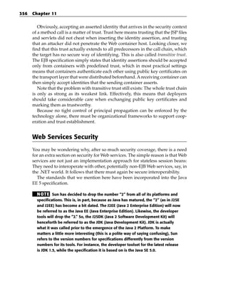 356   Chapter 11


         Obviously, accepting an asserted identity that arrives in the security context
      of a method call is a matter of trust. Trust here means trusting that the JSP files
      and servlets did not cheat when inserting the identity assertion, and trusting
      that an attacker did not penetrate the Web container host. Looking closer, we
      find that this trust actually extends to all predecessors in the call chain, which
      the target has no secure way of identifying. This is also called transitive trust.
      The EJB specification simply states that identity assertions should be accepted
      only from containers with predefined trust, which in most practical settings
      means that containers authenticate each other using public key certificates on
      the transport layer that were distributed beforehand. A receiving container can
      then simply accept identities that the sending container asserts.
         Note that the problem with transitive trust still exists: The whole trust chain
      is only as strong as its weakest link. Effectively, this means that deployers
      should take considerable care when exchanging public key certificates and
      marking them as trustworthy.
         Because no tight control of principal propagation can be enforced by the
      technology alone, there must be organizational frameworks to support coop-
      eration and trust establishment.


      Web Services Security
      You may be wondering why, after so much security coverage, there is a need
      for an extra section on security for Web services. The simple reason is that Web
      services are not just an implementation approach for stateless session beans:
      They need to interoperate with other, potentially non-EJB Web services, say, in
      the .NET world. It follows that there must again be secure interoperability.
        The standards that we mention here have been incorporated into the Java
      EE 5 specification.

        N OT E Sun has decided to drop the number “2” from all of its platforms and
        specifications. This is, in part, because as Java has matured, the “2” (as in J2SE
        and J2EE) has become a bit dated. The J2EE (Java 2 Enterprise Edition) will now
        be referred to as the Java EE (Java Enterprise Edition). Likewise, the developer
        tools will drop the “2.” So, the J2SDK (Java 2 Software Development Kit) will
        henceforth be referred to as the JDK (Java Development Kit). JDK is actually
        what it was called prior to the emergence of the Java 2 Platform. To make
        matters a little more interesting (this is a polite way of saying confusing), Sun
        refers to the version numbers for specifications differently from the version
        numbers for its tools. For instance, the developer toolset for the latest release
        is JDK 1.5, while the specification it is based on is the Java SE 5.0.
 