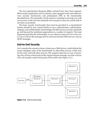 Security   357


   The Java Specification Requests (JSRs) included here have been released.
Most modern application servers already come equipped with some Web ser-
vices security mechanisms and prestandard APIs to the functionality
described here. The remainder of this section is intended to provide you with
an overview of the relevant standards and concepts so that you will be able to
use them successfully.
   The basic security functionality that must be provided in a standardized
fashion should by now sound familiar to you: authentication, authorization,
integrity, and confidentiality. Interestingly, the Web services security standards
go well beyond the traditional approaches in a number of respects. The most
important goal that the technologies we are about to meet aim for is true end-
to-end security for the messages sent to and received from Web services, such as
SOAP messages.


End-to-End Security
Let’s consider the scenario where a client uses a Web Service, which behind the
scenes delegates some of the functionality to other Web services, which may
do the same with still other services. The original client has no way of know-
ing who will see which parts of the original request message, nor does it know
who will actually create which parts of the result. (See Figure 11.6.)



                                                                  Web Service




                     EJB Container
                      Web Service          Web Service            Web Service
              SOAP
 Web Client




                                                                  Web Service




Figure 11.6 End-to-end security.
 