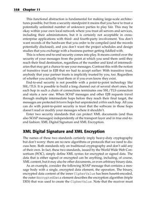 358   Chapter 11


         This functional abstraction is fundamental for making large-scale architec-
      tures possible, but from a security standpoint it means that you have to trust a
      potentially unlimited number of unknown parties to play fair. This may be
      okay within your own local network where you trust all servers and services,
      including their administrators, but it is certainly not acceptable in cross-
      enterprise applications with third- and fourth-party involvement. You don’t
      want records of the hardware that you order to be compiled (and the records
      potentially disclosed), and you don’t want the project schedules and design
      studies that you exchange with a business partner getting fiddled with.
         This is where end-to-end security comes into play. It means control over the
      security of your messages from the point at which you send them until they
      reach their final destination, regardless of the number and kind of intermedi-
      aries that may get a chance to see your messages. Contrast this with the notion
      of transitive trust in EJB that we had to accept earlier: With transitive trust,
      anybody that your partner trusts is implicitly trusted by you, too. Regardless
      of whether you actually trust them or if you even know they exist.
         End-to-end security is not possible with a point-to-point technology like
      SSL/TLS. It is possible to build a long channel out of several short ones, but
      each hop in such a chain of connections terminates one SSL/TLS connection
      and starts a new one. When SOAP messages and other EJB requests travel
      through multiple intermediate hops before they reach their final target, the
      messages are protected between hops but unprotected within each hop. All you
      can do with point-to-point security is trust that the software in those hops
      doesn’t read or modify your messages where it shouldn’t.
         Enter two security standards that can protect XML documents (and thus
      also SOAP messages) independently of the transport layer and in true end-to-
      end fashion: XML Digital Signature and XML Encryption.


      XML Digital Signature and XML Encryption
      The names of these two standards certainly imply heavy-duty cryptography
      but don’t worry: there are no new algorithms or protocols that we need to dis-
      cuss here. Both standards rely on traditional cryptography and don’t add any
      of their own. In fact, these two standards, issued by the World Wide Web Con-
      sortium (W3C), simply define XML syntax for encrypted or signed data. The
      data that is either signed or encrypted can be anything, including, of course,
      XML content, but it may also be other documents, or even arbitrary binary data.
         As an example, consider the following SOAP message that contains a mes-
      sage body with a single, encrypted data element, the operation. The binary,
      encrypted data content of the inner CipherValue has been base64-encoded,
      the outer EncryptedData element describes the encryption algorithm (triple
      DES) that was used to create the CipherValue. Note that the receiver must
 