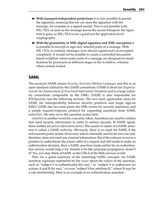 Security     361

  ■■   With transport-independent protections it is now possible to persist
       the signature, meaning that we can store the signature with the
       message, for example as a signed receipt. This is not possible with
       SSL/TLS: as soon as the message leaves the secure transport, the signa-
       ture is gone, so SSL/TLS is not a good tool for application-level
       cryptography.
  ■■   With the granularity of XML digital signature and XML encryption it
       is possible to encrypt or sign only selected parts of a message. With
       SSL/TLS, in contrast, messages were always signed and/or encrypted
       completely. It would not be possible to create a controlled document-
       based workflow where some parts of a message are designed for modi-
       fications by processors at different stages in the workflow, whereas
       others remain locked.


SAML
The acronym SAML means Security Assertion Markup Language, and this is an
open standard ratified by the OASIS consortium. OASIS is short for Organiza-
tion for the Advancement of Structured Information Standards and is a large indus-
try consortium comparable to the OMG. OASIS is also responsible for
WS-Security (see the following section). The two main application areas for
SAML are interoperability between security products and single sign-on
(SSO). SAML has two main parts: the XML syntax for security assertions, and
a simple request/response protocol for requesting assertions from SAML
authorities. We only cover the assertion syntax here.
   Assertion is another word for a security token. Assertions are used by entities
that need security information in order to enforce security. In SAML speak,
these entities are policy enforcement points. The creator or issuer of a SAML asser-
tion is called a SAML authority. Obviously, there is no need for SAML if the
enforcement point creates all security tokens internally and for its own use and,
therefore, does not need any external information. But if the enforcer is not in a
position to authenticate the actual caller of a request and still needs to make an
authorization decision, then a SAML assertion made earlier by an authentica-
tion service would help a lot. Sounds a lot like principal propagation, doesn’t
it? Yes, you may think of SAML as the CSIv2 of the Web services world.
   Now for a quick summary of the remaining SAML concepts: An SAML
assertion expresses statements by the issuer about the subject of the assertion,
such as “subject S is authenticated (by me),” or “subject S is authorized for
actions A and B (by me),” or even “subject S has attribute R,” where R may be
a role membership. Here is an example of an authentication assertion:
 