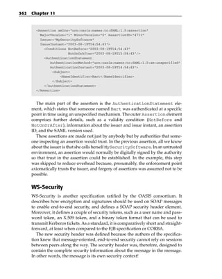 362   Chapter 11



        <Assertion xmlns=”urn:oasis:names:tc:SAML:1.0:assertion”
          MajorVersion=”1” MinorVersion=”0” AssertionID=”4711”
          Issuer=”MySecuritySoftware”
          IssueInstant=”2003-08-19T14:54:43”>
            <Conditions NotBefore=”2003-08-19T14:54:43”
                         NotOnOrAfter=”2003-08-19T15:04:43”/>
            <AuthenticationStatement
               AuthenticationMethod=”urn:oasis:names:tc:SAML:1.0:am:unspecified”
               AuthenticationInstant=”2003-08-19T14:54:43”>
                <Subject>
                     <NameIdentifier>Bart</NameIdentifier>
                </Subject>
            </AuthenticationStatement>
        </Assertion>



        The main part of the assertion is the AuthenticationStatement ele-
      ment, which states that someone named Bart was authenticated at a specific
      point in time using an unspecified mechanism. The outer Assertion element
      comprises further details, such as a validity condition (NotBefore and
      NotOnOrAfter), information about the issuer and issue instant, an assertion
      ID, and the SAML version used.
        These assertions are made not just by anybody but by authorities that some-
      one inspecting an assertion would trust. In the previous assertion, all we know
      about the issuer is that she calls herself MySecuritySoftware. In an untrusted
      environment, an assertion would normally be digitally signed by the authority
      so that trust in the assertion could be established. In the example, this step
      was skipped to reduce overhead because, presumably, the enforcement point
      axiomatically trusts the issuer, and forgery of assertions was assumed not to be
      possible.


      WS-Security
      WS-Security is another specification ratified by the OASIS consortium. It
      describes how encryption and signatures should be used on SOAP messages
      to enable end-to-end security, and defines a SOAP security header element.
      Moreover, it defines a couple of security tokens, such as a user name and pass-
      word token, an X.509 token, and a binary token format that can be used to
      transmit Kerberos tickets. As a standard, it is comparatively short and straight-
      forward, at least when compared to the EJB specification or CORBA.
         The new security header was defined because the authors of the specifica-
      tion knew that message-oriented, end-to-end security cannot rely on sessions
      between peers along the way. The security header was, therefore, designed to
      contain the complete security information about the message in the message.
      In other words, the message is its own security context!
 