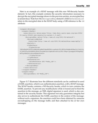 Security     363


   Here is an example of a SOAP message with this new WS-Security header
element. In fact, this example contains the security information necessary to
decrypt the encrypted message shown in the previous section, an encrypted key
(a session key). Note how the EncryptedKey element’s child ReferenceList
refers to the encrypted data in the SOAP body using a URI reference to the Id
attribute:

  <soapenv:Envelope>
    <soapenv:Header>
       <wsse:Security xmlns:wsse=”http://www.docs.oasis-open.org/wss/2004/
  01/oasis-200401-wss-wssecurity-secext-1.0.xsd”>
         <EncryptedKey xmlns=”http://www.w3.org/2001/04/xmlenc#”>
           <EncryptionMethod
             Algorithm=”http://www.w3.org/2001/04/xmlenc#rsa-oaep-mgf1p”/>
           <KeyInfo/>
           <CipherData>
             <CipherValue>
  jQEtmEsQ9CUUT0CuUM6yKKcpBbGV4psNdYN2o+eaXyAc2D1JM3Zz0xHqKoRURwy2y13nGv3q
  zrjbPO55uyTn0KBG6jZRoFi6zsAdw1bJc0qBzDE3ca5LuLTKZ/PEqvtIptmgQefv80bgXXQj
  mFTuyOEkOxLLv6uoobDxb29Lkf0=
             </CipherValue>
           </CipherData>
           <ReferenceList>
             <DataReference URI=”#xdn_id0”/>
           </ReferenceList>
         </EncryptedKey>
       </wsse:Security>
    </soapenv:Header>
    <soapenv:Body>
       <EncryptedData Id=”#xdn_id0”>
  ....



   Figure 11.7 illustrates how the different standards can be combined to send
a SAML assertion, which is an authentication assertion, with a SOAP message.
The SOAP header contains a WS-Security header, which in turn contains the
SAML assertion. To prevent any modifications while in transit and to bind the
assertion to the message, an XML digital signature is used, which is also con-
tained in the security header. This signature not only guarantees integrity but
also serves to authenticate the SAML assertion in the context of the message:
without such a signature, the assertion could have been obtained by someone
eavesdropping on the message traffic and then attached to his or her own
messages.
 