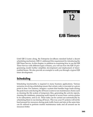 CHAPTER

                                                                 12

                                                     EJB Timers




Until EJB 2.1came along, the Enterprise JavaBeans standard lacked a decent
scheduling mechanism. EJB 2.1 addressed this requirement by introducing the
EJB Timer Service. In this chapter, in addition to examining how to use the EJB
Timer Service with different types of beans, you will see how the EJB 3.0 pro-
gramming model further simplifies development and deployment of timer-
enabled beans. We also provide an example to walk you through a typical EJB
timer development.


Scheduling
Scheduling functionality is required in many business applications. Various
scenarios involving scheduling ensure that certain code is executed at a given
point in time. For instance, imagine a system that handles huge loads during
the peak hours and during the off hours wants to run maintenance chores such
as cleaning the file system of temporary files, generating the activity reports,
cleaning the databases, preparing audit reports of access from various parties
to its subsystems, and so on. These tasks can be carried out automatically by
scheduling them to run during off hours. This way your IT systems will not be
hard pressed for resources during peak traffic hours and also at the same time
can be utilized to perform routine maintenance tasks and all around use its
resources better.

                                                                                   365
 