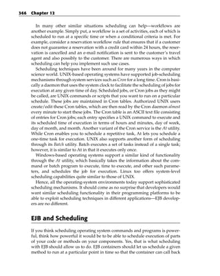 366   Chapter 12


         In many other similar situations scheduling can help—workflows are
      another example. Simply put, a workflow is a set of activities, each of which is
      scheduled to run at a specific time or when a conditional criteria is met. For
      example, consider a reservation workflow rule that ensures that if a customer
      does not guarantee a reservation with a credit card within 24 hours, the reser-
      vation is cancelled and an e-mail notification is sent to the customer’s travel
      agent and also possibly to the customer. There are numerous ways in which
      scheduling can help you implement such use cases.
         Scheduling techniques have been around for many years in the computer
      science world. UNIX-based operating systems have supported job-scheduling
      mechanisms through system services such as Cron for a long time. Cron is basi-
      cally a daemon that uses the system clock to facilitate the scheduling of jobs for
      execution at any given time of day. Scheduled jobs, or Cron jobs as they might
      be called, are UNIX commands or scripts that you want to run on a particular
      schedule. These jobs are maintained in Cron tables. Authorized UNIX users
      create/edit these Cron tables, which are then read by the Cron daemon almost
      every minute to start these jobs. The Cron table is an ASCII text file consisting
      of entries for Cron jobs; each entry specifies a UNIX command to execute and
      its scheduled time of execution in terms of hours and minutes, day of week,
      day of month, and month. Another variant of the Cron service is the At utility.
      While Cron enables you to schedule a repetitive task, At lets you schedule a
      one-time task for execution. UNIX also supports another form of scheduling
      through its Batch utility. Batch executes a set of tasks instead of a single task;
      however, it is similar to At in that it executes only once.
         Windows-based operating systems support a similar kind of functionality
      through the At utility, which basically takes the information about the com-
      mand or batch program to execute, time to execute, and other such parame-
      ters, and schedules the job for execution. Linux too offers system-level
      scheduling capabilities quite similar to those of UNIX.
         Hence, all the operating-system environments today support sophisticated
      scheduling mechanisms. It should come as no surprise that developers would
      want similar scheduling functionality in their programming platforms to be
      able to exploit scheduling techniques in different applications—EJB develop-
      ers are no different.


      EJB and Scheduling
      If you think scheduling operating system commands and programs is power-
      ful, think how powerful it would be to be able to schedule execution of parts
      of your code or methods on your components. Yes, that is what scheduling
      with EJB should allow us to do. EJB containers should let us schedule a given
      method to run at a particular point in time so that the container can call back
 