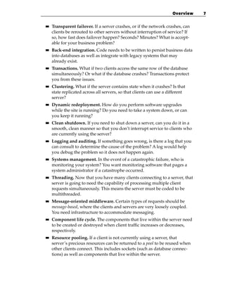 Overview   7

■■   Transparent failover. If a server crashes, or if the network crashes, can
     clients be rerouted to other servers without interruption of service? If
     so, how fast does failover happen? Seconds? Minutes? What is accept-
     able for your business problem?
■■   Back-end integration. Code needs to be written to persist business data
     into databases as well as integrate with legacy systems that may
     already exist.
■■   Transactions. What if two clients access the same row of the database
     simultaneously? Or what if the database crashes? Transactions protect
     you from these issues.
■■   Clustering. What if the server contains state when it crashes? Is that
     state replicated across all servers, so that clients can use a different
     server?
■■   Dynamic redeployment. How do you perform software upgrades
     while the site is running? Do you need to take a system down, or can
     you keep it running?
■■   Clean shutdown. If you need to shut down a server, can you do it in a
     smooth, clean manner so that you don’t interrupt service to clients who
     are currently using the server?
■■   Logging and auditing. If something goes wrong, is there a log that you
     can consult to determine the cause of the problem? A log would help
     you debug the problem so it does not happen again.
■■   Systems management. In the event of a catastrophic failure, who is
     monitoring your system? You want monitoring software that pages a
     system administrator if a catastrophe occurred.
■■   Threading. Now that you have many clients connecting to a server, that
     server is going to need the capability of processing multiple client
     requests simultaneously. This means the server must be coded to be
     multithreaded.
■■   Message-oriented middleware. Certain types of requests should be
     message-based, where the clients and servers are very loosely coupled.
     You need infrastructure to accommodate messaging.
■■   Component life cycle. The components that live within the server need
     to be created or destroyed when client traffic increases or decreases,
     respectively.
■■   Resource pooling. If a client is not currently using a server, that
     server’s precious resources can be returned to a pool to be reused when
     other clients connect. This includes sockets (such as database connec-
     tions) as well as components that live within the server.
 