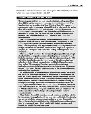 EJB Timers    367


that method once the scheduled time has elapsed. This capability can open a
whole new world of possibilities with EJB.

  THE JAVA PLATFORM AND SCHEDULING

  The Java language platform has been providing basic scheduling capabilities
  since J2SE 1.3 via the java.util.Timer and java.util.TimerTask APIs.
  Together, these are termed the Java Timer APIs. Java Timer APIs provide a
  programming model in which your schedulable task, in other words the worker
  class, will extend the TimerTask abstract class. TimerTask implements
  Runnable and it represents a Java class that can be scheduled to run once or
  repeatedly by a timer. Thus, the action you need to perform when the timer
  calls your class should be put in the run() method of your TimerTask
  implementation.
     The Timer object provides methods that you can use to schedule TimerTask
  objects for future execution in a background thread. Corresponding to each
  Timer object is a single background thread that is used to execute all the
  timer’s tasks sequentially. Thus, if you used the same Timer object to schedule
  multiple timer tasks and if a certain timer task takes longer than expected to
  complete, the subsequent timer task will be held up until the previous one
  completes.
     The Timer object, and hence the corresponding background thread, is kept
  alive by the JVM as long as there is an outstanding task to complete. Once all
  the tasks associated with the given Timer object are done executing, the JVM
  will kill the thread and release the Timer object in the subsequent garbage
  collection cycle. By default, your application could be held up as long as the
  timer is alive. This means that if you have a repeated timer task, your
  application can theoretically keep running forever. To get around this, you can
  create a Timer object that uses a daemon thread so that it does not keep the
  application from terminating.
     An important point to understand about scheduling on the Java platform is
  that due to the inherent nature of Java, it is impossible to guarantee that the
  timer will execute a given timer task at exactly the specified moment. In other
  words, Java does not provide us with a consistently met real-time guarantee,
  the main reason for this is that the implementation of thread scheduling, on
  which job scheduling is dependent, is inconsistent across various JVMs. The
  Timer object schedules tasks via the Object.wait() mechanism, and so the
  exact moment at which the JVM wakes up the timer task objects is dependent
  on JVM’s thread scheduling policy and such factors. Garbage collection is yet
  another factor that further makes job scheduling on the Java platform
  nondeterministic.
     Thus, the Java Timer API is more than enough for simple scheduling activities
  for nonmanaged Java applications. If you need more sophisticated functionality,
  you can use scheduling frameworks, such as Quartz, to meet those needs.
  There is also another timer API in Java: the JMX (Java Management Extensions)
  timer API. However, it is very tightly coupled with the JMX framework and
  hence is not suitable for generic purposes.
 