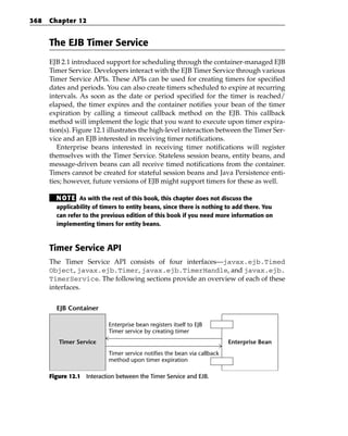 368   Chapter 12


      The EJB Timer Service
      EJB 2.1 introduced support for scheduling through the container-managed EJB
      Timer Service. Developers interact with the EJB Timer Service through various
      Timer Service APIs. These APIs can be used for creating timers for specified
      dates and periods. You can also create timers scheduled to expire at recurring
      intervals. As soon as the date or period specified for the timer is reached/
      elapsed, the timer expires and the container notifies your bean of the timer
      expiration by calling a timeout callback method on the EJB. This callback
      method will implement the logic that you want to execute upon timer expira-
      tion(s). Figure 12.1 illustrates the high-level interaction between the Timer Ser-
      vice and an EJB interested in receiving timer notifications.
         Enterprise beans interested in receiving timer notifications will register
      themselves with the Timer Service. Stateless session beans, entity beans, and
      message-driven beans can all receive timed notifications from the container.
      Timers cannot be created for stateful session beans and Java Persistence enti-
      ties; however, future versions of EJB might support timers for these as well.

        N OT E As with the rest of this book, this chapter does not discuss the
        applicability of timers to entity beans, since there is nothing to add there. You
        can refer to the previous edition of this book if you need more information on
        implementing timers for entity beans.



      Timer Service API
      The Timer Service API consists of four interfaces—javax.ejb.Timed
      Object, javax.ejb.Timer, javax.ejb.TimerHandle, and javax.ejb.
      TimerService. The following sections provide an overview of each of these
      interfaces.


        EJB Container

                           Enterprise bean registers itself to EJB
                           Timer service by creating timer
         Timer Service                                                    Enterprise Bean
                           Timer service notifies the bean via callback
                           method upon timer expiration

      Figure 12.1 Interaction between the Timer Service and EJB.
 