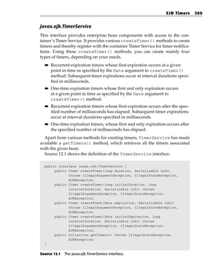 EJB Timers      369


javax.ejb.TimerService
This interface provides enterprise bean components with access to the con-
tainer’s Timer Service. It provides various createTimer() methods to create
timers and thereby register with the container Timer Service for timer notifica-
tions. Using these createTimer() methods, you can create mainly four
types of timers, depending on your needs.
  ■■   Recurrent expiration timers whose first expiration occurs at a given
       point in time as specified by the Date argument to createTimer()
       method. Subsequent timer expirations occur at interval durations speci-
       fied in milliseconds.
  ■■   One-time expiration timers whose first and only expiration occurs
       at a given point in time as specified by the Date argument to
       createTimer() method.
  ■■   Recurrent expiration timers whose first expiration occurs after the spec-
       ified number of milliseconds has elapsed. Subsequent timer expirations
       occur at interval durations specified in milliseconds.
  ■■   One-time expiration timers, whose first and only expiration occurs after
       the specified number of milliseconds has elapsed.
  Apart from various methods for creating timers, TimerService has made
available a getTimers() method, which retrieves all the timers associated
with the given bean.
  Source 12.1 shows the definition of the TimerService interface.

  public interface javax.ejb.TimerService {
       public Timer createTimer(long duration, Serializable info)
              throws IllegalArgumentException, IllegalStateException,
              EJBException;
       public Timer createTimer(long initialDuration, long
              intervalDuration, Serializable info) throws
              IllegalArgumentException, IllegalStateException,
              EJBException;
       public Timer createTimer(Date expiration, Serializable info)
              throws IllegalArgumentException, IllegalStateException,
              EJBException;
       public Timer createTimer(Date initialExpiration, long
              intervalDuration, Serializable info) throws
              IllegalArgumentException, IllegalStateException,
              EJBException;
       public Collection getTimers() throws IllegalStateException,
              EJBException;
  }


Source 12.1 The javax.ejb.TimerService interface.
 