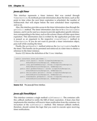 370   Chapter 12


      javax.ejb.Timer
      This interface represents a timer instance that was created through
      TimerService. Its methods provide information about the timer, such as the
      point in time when the next timer expiration is scheduled, the number of
      milliseconds that will elapse before the next scheduled timer expiration,
      and so on.
         Also, this interface provides access to the timer information class through the
      getInfo() method. The timer information class has to be a Serializable
      instance, and it can be used as a means to provide application-specific informa-
      tion corresponding to the timer, such as the actions a bean will take upon timer
      expiration. This information class is written by the application provider and
      is passed as an argument to the respective createTimer() method in
      TimerService. If you do not want to provide a timer information object,
      pass null while creating the timer.
         Finally, the getHandle() method retrieves the Serializable handle to
      the timer. This handle can be persisted and retrieved at a later time to obtain a
      reference to the timer instance.
         Source 12.2 shows the definition of the Timer interface.

        public interface javax.ejb.Timer {
             public void cancel() throws IllegalStateException,
                    NoSuchObjectLocalException, EJBException;
             public long getTimeRemaining() throws IllegalStateException,
                    NoSuchObjectLocalException, EJBException;
             public Date getNextTimeout() throws IllegalStateException,
                    NoSuchObjectLocalException, EJBException;
             public Serializable getInfo() throws IllegalStateException,
                    NoSuchObjectLocalException, EJBException;
             public TimerHandle getHandle() throws IllegalStateException,
                    NoSuchObjectLocalException, EJBException;
        }


      Source 12.2 The javax.ejb.Timer interface.




      javax.ejb.TimedObject
      This interface contains a single method: ejbTimeout(). The container calls
      this callback method to notify the EJB of timer expiration. A bean class that
      implements this interface will receive timer notification from the container via
      invocation of the ejbTimeout() method. This timeout callback method,
      therefore, should contain the logic that you want to execute upon receiving
      timer notifications.
 