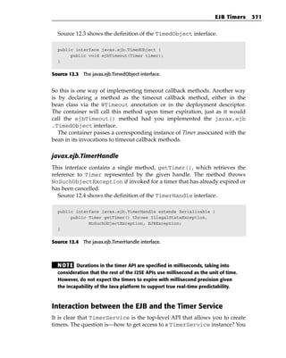 EJB Timers   371


  Source 12.3 shows the definition of the TimedObject interface.

  public interface javax.ejb.TimedObject {
       public void ejbTimeout(Timer timer);
  }


Source 12.3 The javax.ejb.TimedObject interface.


So this is one way of implementing timeout callback methods. Another way
is by declaring a method as the timeout callback method, either in the
bean class via the @Timeout annotation or in the deployment descriptor.
The container will call this method upon timer expiration, just as it would
call the ejbTimeout() method had you implemented the javax.ejb
.TimedObject interface.
   The container passes a corresponding instance of Timer associated with the
bean in its invocations to timeout callback methods.

javax.ejb.TimerHandle
This interface contains a single method, getTimer(), which retrieves the
reference to Timer represented by the given handle. The method throws
NoSuchObjectException if invoked for a timer that has already expired or
has been cancelled.
   Source 12.4 shows the definition of the TimerHandle interface.

  public interface javax.ejb.TimerHandle extends Serializable {
       public Timer getTimer() throws IllegalStateException,
              NoSuchObjectException, EJBException;
  }


Source 12.4 The javax.ejb.TimerHandle interface.



  N OT E Durations in the timer API are specified in milliseconds, taking into
  consideration that the rest of the J2SE APIs use millisecond as the unit of time.
  However, do not expect the timers to expire with millisecond precision given
  the incapability of the Java platform to support true real-time predictability.



Interaction between the EJB and the Timer Service
It is clear that TimerService is the top-level API that allows you to create
timers. The question is—how to get access to a TimerService instance? You
 
