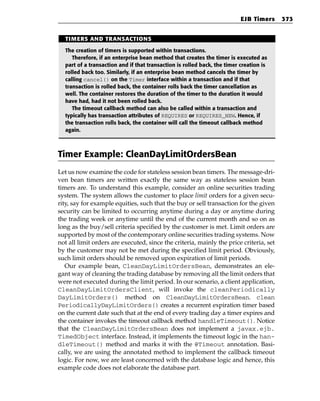 EJB Timers    373


  TIMERS AND TRANSACTIONS

  The creation of timers is supported within transactions.
     Therefore, if an enterprise bean method that creates the timer is executed as
  part of a transaction and if that transaction is rolled back, the timer creation is
  rolled back too. Similarly, if an enterprise bean method cancels the timer by
  calling cancel() on the Timer interface within a transaction and if that
  transaction is rolled back, the container rolls back the timer cancellation as
  well. The container restores the duration of the timer to the duration it would
  have had, had it not been rolled back.
     The timeout callback method can also be called within a transaction and
  typically has transaction attributes of REQUIRES or REQUIRES_NEW. Hence, if
  the transaction rolls back, the container will call the timeout callback method
  again.



Timer Example: CleanDayLimitOrdersBean
Let us now examine the code for stateless session bean timers. The message-dri-
ven bean timers are written exactly the same way as stateless session bean
timers are. To understand this example, consider an online securities trading
system. The system allows the customer to place limit orders for a given secu-
rity, say for example equities, such that the buy or sell transaction for the given
security can be limited to occurring anytime during a day or anytime during
the trading week or anytime until the end of the current month and so on as
long as the buy/sell criteria specified by the customer is met. Limit orders are
supported by most of the contemporary online securities trading systems. Now
not all limit orders are executed, since the criteria, mainly the price criteria, set
by the customer may not be met during the specified limit period. Obviously,
such limit orders should be removed upon expiration of limit periods.
   Our example bean, CleanDayLimitOrdersBean, demonstrates an ele-
gant way of cleaning the trading database by removing all the limit orders that
were not executed during the limit period. In our scenario, a client application,
CleanDayLimitOrdersClient, will invoke the cleanPeriodically
DayLimitOrders() method on CleanDayLimitOrdersBean. clean
PeriodicallyDayLimitOrders() creates a recurrent expiration timer based
on the current date such that at the end of every trading day a timer expires and
the container invokes the timeout callback method handleTimeout(). Notice
that the CleanDayLimitOrdersBean does not implement a javax.ejb.
TimedObject interface. Instead, it implements the timeout logic in the han-
dleTimeout() method and marks it with the @Timeout annotation. Basi-
cally, we are using the annotated method to implement the callback timeout
logic. For now, we are least concerned with the database logic and hence, this
example code does not elaborate the database part.
 