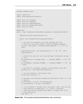 EJB Timers   375



  package examples.timer;

  import javax.ejb.*;
  import javax.annotation.Resource;

  import   java.util.Calendar;
  import   java.util.TimeZone;
  import   java.util.SimpleTimeZone;
  import   java.util.GregorianCalendar;
  import   java.util.Date;

  @Stateless
  public class CleanDayLimitOrdersBean implements CleanDayLimitOrders {

      @Resource private SessionContext ctx;

      public void cleanPeriodicallyDayLimitOrders()
      {
        // Get hold of the eastern time zone assuming that the
        // securities are being traded on NYSE and NASDAQ exchanges.
        String[] timezoneIDs = TimeZone.getAvailableIDs (-5 * 60 * 60 *
        1000);

           SimpleTimeZone est = new SimpleTimeZone (-5 * 60 * 60 * 1000,
           timezoneIDs[0]);

           // Provide the rules for start and end days of daylight savings
           // time.
           est.setStartRule (Calendar.APRIL, 1, Calendar.SUNDAY, 2 * 60 * 60
           * 1000);
           est.setEndRule (Calendar.OCTOBER, -1, Calendar.SUNDAY, 2 * 60 * 60
           * 1000);

           // Get hold of a calendar instance for the eastern time zone.
           Calendar cal = new GregorianCalendar(est);

           // Set the calendar to the current time.
           cal.setTime (new Date ());

           // Calculate the difference between now and market close i.e. 4 PM
           // Eastern.
           int hourofday = cal.get (cal.HOUR_OF_DAY);
           int minuteofhour = cal.get (cal.MINUTE);

           // If this method is invoked after the market close, then set the
           // timer expiration immediately, i.e. start=0. Otherwise,
           // calculate the milliseconds that needs to elapse until first
           // timer expiration.
           long start = 0;


Source 12.6 The examples.CleanDayLimitOrdersBean class. (continued)
 
