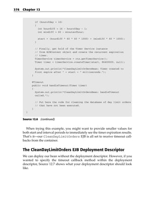 376   Chapter 12



                if (hourofday < 16)
                {
                  int hourdiff = 16 - hourofday - 1;
                  int mindiff = 60 - minuteofhour;

                    start = (hourdiff * 60 * 60 * 1000) + (mindiff * 60 * 1000);
                }

                // Finally, get hold of the Timer Service instance
                // from EJBContext object and create the recurrent expiration
                // timer.
                TimerService timerService = ctx.getTimerService();
                Timer timer = timerService.createTimer(start, 86400000, null);

                System.out.println(“CleanDayLimitOrdersBean: Timer created to
                first expire after “ + start + “ milliseconds.”);
            }

            @Timeout
            public void handleTimeout(Timer timer)
            {
              System.out.println(“CleanDayLimitOrdersBean: handleTimeout
              called.”);

                // Put here the code for cleaning the database of day limit orders
                // that have not been executed.
            }
        }


      Source 12.6 (continued)


        When trying this example, you might want to provide smaller values for
      both start and interval periods to immediately see the timer expiration results.
      That’s it—our CleanDayLimitOrders EJB is all set to receive timeout call-
      backs from the container.


      The CleanDayLimitOrders EJB Deployment Descriptor
      We can deploy our bean without the deployment descriptor. However, if you
      wanted to specify the timeout callback method within the deployment
      descriptor, Source 12.7 shows what your deployment descriptor should look
      like.
 