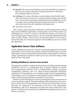 8   Chapter 1

      ■■   Security. The servers and databases need to be shielded from saboteurs.
           Known users must be allowed to execute operations for which they
           have adequate rights of execution.
      ■■   Caching. Let’s assume that there is some database data that all clients
           share and make use of, such as a common product catalog. Why should
           your servers retrieve that same catalog data from the database over and
           over again? You could keep that data around in the servers’ memory
           and avoid costly network roundtrips and database hits.
      ■■   And much, much more.
       Each of these aspects should be addressed to enable deployment of robust
    large-scale distributed applications. Consequently, each of these aspects can
    be thought of as a service—a service to do resource pooling, a service to pro-
    vide message-based communications, a service to provide authentication and
    other security facilities. These services are termed middleware services due to
    the fact that they are commonly required in the middleware layer of a multi-
    tier application.


    Application Server–Class Software
    Clearly middleware services are a must for an enterprise application to function
    successfully. So how should one go about availing such infrastructure services?
    What greater role can component frameworks play in this regard? IT and tech-
    nology organizations around the world can do one of the two things—build
    these services or buy them.

    Building Middleware Services from Scratch
    This approach could be considered perilous because building and maintaining
    middleware services is a complicated affair. It requires expertise in system-
    level programming semantics such as multithreading, pooling, transaction
    management, clustering, and so on. Most business application developers
    employed by IT departments are not skilled enough in system programming.
    Undertaking such a development would therefore require additional invest-
    ment in hiring system programmers proficient in this arena.
      Moreover, such infrastructure services are orthogonal to the core business of
    most corporations using IT. Therefore, building such infrastructure services in-
    house would divert IT departments from the business information services
    that they are supposed to be delivering to the rest of the organization.
    Nonetheless, quite a few companies have taken this route, mainly due to the
    absence of frameworks to provide such distributed computing services, out of
    the box, at the time.
 