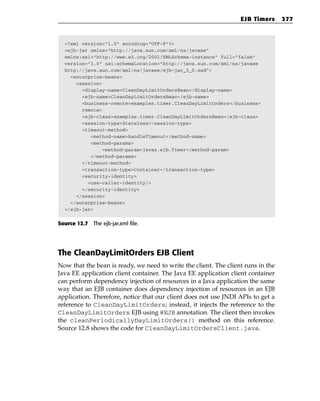 EJB Timers      377



  <?xml version=”1.0” encoding=”UTF-8”?>
  <ejb-jar xmlns=”http://java.sun.com/xml/ns/javaee”
  xmlns:xsi=”http://www.w3.org/2001/XMLSchema-instance” full=”false”
  version=”3.0” xsi:schemaLocation=”http://java.sun.com/xml/ns/javaee
  http://java.sun.com/xml/ns/javaee/ejb-jar_3_0.xsd”>
    <enterprise-beans>
      <session>
        <display-name>CleanDayLimitOrdersBean</display-name>
        <ejb-name>CleanDayLimitOrdersBean</ejb-name>
        <business-remote>examples.timer.CleanDayLimitOrders</business-
        remote>
        <ejb-class>examples.timer.CleanDayLimitOrdersBean</ejb-class>
        <session-type>Stateless</session-type>
        <timeout-method>
           <method-name>handleTimeout</method-name>
           <method-params>
                <method-param>javax.ejb.Timer</method-param>
           </method-params>
        </timeout-method>
        <transaction-type>Container</transaction-type>
        <security-identity>
          <use-caller-identity/>
        </security-identity>
      </session>
    </enterprise-beans>
  </ejb-jar>


Source 12.7 The ejb-jar.xml file.




The CleanDayLimitOrders EJB Client
Now that the bean is ready, we need to write the client. The client runs in the
Java EE application client container. The Java EE application client container
can perform dependency injection of resources in a Java application the same
way that an EJB container does dependency injection of resources in an EJB
application. Therefore, notice that our client does not use JNDI APIs to get a
reference to CleanDayLimitOrders; instead, it injects the reference to the
CleanDayLimitOrders EJB using @EJB annotation. The client then invokes
the cleanPeriodicallyDayLimitOrders() method on this reference.
Source 12.8 shows the code for CleanDayLimitOrdersClient.java.
 