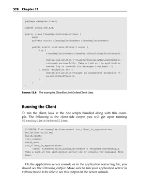 378   Chapter 12



        package examples.timer;

        import javax.ejb.EJB;

        public class CleanDayLimitOrdersClient {
             @EJB
             private static CleanDayLimitOrders cleanDayLimitOrders;

              public static void main(String[] args) {
                   try {
                         cleanDayLimitOrders.cleanPeriodicallyDayLimitOrders();

                        System.out.println (“cleanPeriodicallyDayLimitOrders()
                        returned successfully. Take a look at the application
                        server log or console for messages from bean.”);
                   } catch (Exception ex) {
                        System.err.println(“Caught an unexpected exception!”);
                        ex.printStackTrace();
                   }
              }
        }


      Source 12.8 The examples.CleanDayLimitOrdersClient class.




      Running the Client
      To run the client, look at the Ant scripts bundled along with this exam-
      ple. The following is the client-side output you will get upon running
      CleanDayLimitOrdersClient.

        C:MEJB4.0srcexamplestimer>asant run_client_in_appcontainer
        Buildfile: build.xml
        build_cpath:
        init_common:
        setup_env:
        run_client_in_appcontainer:
              [exec] cleanPeriodicallyDayLimitOrders() returned successfully.
        Take a look at the application server log or console for messages from
        bean.



        On the application server console or in the application server log file, you
      should see the following output. Make sure to run your application server in
      verbose mode to be able to see this output on the server console.
 