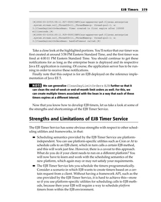 EJB Timers     379


  [#|2006-03-21T15:58:11.927-0500|INFO|sun-appserver-pe9.0|javax.enterprise
  .system.stream.out|_ThreadID=11;_ThreadName=p: thread-pool-1; w:
  3;|CleanDayLimitOrdersBean: Timer created to first expire after 120000
  milliseconds.|#]
  [#|2006-03-21T16:00:11.929-0500|INFO|sun-appserver-pe9.0|javax.enterprise
  .system.stream.out|_ThreadID=11;_ThreadName=p: thread-pool-1; w:
  3;|CleanDayLimitOrdersBean: handleTimeout called.|#]



   Take a close look at the highlighted portions. You’ll notice that our timer was
first created at around 3:58 PM Eastern Standard Time, and the first timer was
fired at 4:00:11 PM Eastern Standard Time. You should continue to get these
notifications for as long as the enterprise bean is deployed and its respective
Java EE application is running. Of course, the application server has to be run-
ning in order to receive these notifications.
   Finally note that this output is for an EJB deployed on the reference imple-
mentation of Java EE 5.

  N OT E We can generalize CleanDayLimitOrders EJB further so that it
  can clean the end-of-week or end-of-month limit orders as well. For this, we
  can create multiple timers associated with the bean in a way that each of these
  timers expires at a different interval.

  Now that you know how to develop EJB timers, let us take a look at some of
the strengths and shortcomings of the EJB Timer Service.


Strengths and Limitations of EJB Timer Service
The EJB Timer Service has some obvious strengths with respect to other sched-
uling utilities and frameworks, in that:
  ■■   Scheduling semantics provided by the EJB Timer Service are platform-
       independent. You can use platform-specific utilities such as Cron or At to
       schedule calls to an EJB client, which in turn calls a certain EJB method,
       and this will work just fine. However, there is a caveat to this approach.
       What do you do if your client needs to run on a different platform? You
       will now have to learn and work with the scheduling semantics of the
       new platform, which again may or may not satisfy your requirements.
  ■■   The EJB Timer Service lets you schedule the timers programmatically.
       Consider a scenario in which EJB wants to create timers based on a cer-
       tain request from a client. Without having a framework API, such as the
       one provided by the EJB Timer Service, it is hard to achieve this—more
       so if you use platform-specific utilities for scheduling calls to EJB meth-
       ods, because then your EJB will require a way to schedule platform
       timers from within the EJB environment.
 