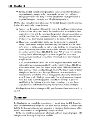 380   Chapter 12

        ■■   Finally, the EJB Timer Service provides a standard interface to schedul-
             ing functionality as opposed to frameworks such as Flux or Quartz.
             This gives you one less thing to worry about when your application is
             required to support multiple Java EE–platform products.
      On the other hand, there is a lot of scope for the EJB Timer Service to improve
      further. Currently, it lacks two features:
        ■■   Support for declaration of timer intervals in the deployment descriptors
             is not available today. As a result, the developer has to embed the timer
             expiration period and the subsequent expiration interval information in
             the EJB bean class. This restricts the ability of the developer to declara-
             tively provide timer-related information at the time of deployment.
        ■■   There is not much flexibility in the way the timers can be specified
             today. Consider our example. Since the only unit of time that the timer
             APIs accept is milliseconds, we had to write the logic for converting the
             hours and minutes into milliseconds in order to create the timer for the
             CleanDayLimitOrders EJB. Had the timer API given a provision for
             creating timers wherein the periods could be specified in terms of
             hours, days, or months, it would have been much more powerful and
             simpler to use.
             Also, we cannot create timers that expire on given days of the week but
             not on other days. Again, consider CleanDayLimitOrders EJB. Here,
             we actually want a timer that would expire after 4 PM Eastern Standard
             Time every day from Monday through Friday. We do not want our timer
             to expire on Saturdays and Sundays. However, because there is no
             mechanism to specify this level of finer-grained scheduling information,
             we will have to add this logic in our code. Our implementation does not
             have this, but a real trading system should have the logic in place to
             avoid hitting the database when the timer expiration occurs on Satur-
             days, Sundays, and other nontrading days (such as public holidays).
        Our hope is that in the subsequent EJB specifications, these features will be
      added.


      Summary
      In this chapter, we provided a complete overview of using the EJB Timer Ser-
      vice. You learned that although the EJB Timer Service is simple to use and very
      helpful for implementing certain scenarios, it has some shortcomings, which
      should be addressed in the upcoming EJB specifications.
        In the next chapter, we discuss an advanced and very interesting topic—EJB
      best practices. So sit up straight and read on!
 