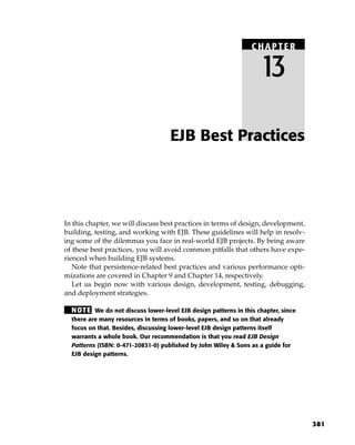 CHAPTER

                                                                    13

                                    EJB Best Practices




In this chapter, we will discuss best practices in terms of design, development,
building, testing, and working with EJB. These guidelines will help in resolv-
ing some of the dilemmas you face in real-world EJB projects. By being aware
of these best practices, you will avoid common pitfalls that others have expe-
rienced when building EJB systems.
   Note that persistence-related best practices and various performance opti-
mizations are covered in Chapter 9 and Chapter 14, respectively.
   Let us begin now with various design, development, testing, debugging,
and deployment strategies.

  N OT E We do not discuss lower-level EJB design patterns in this chapter, since
  there are many resources in terms of books, papers, and so on that already
  focus on that. Besides, discussing lower-level EJB design patterns itself
  warrants a whole book. Our recommendation is that you read EJB Design
  Patterns (ISBN: 0-471-20831-0) published by John Wiley & Sons as a guide for
  EJB design patterns.




                                                                                    381
 