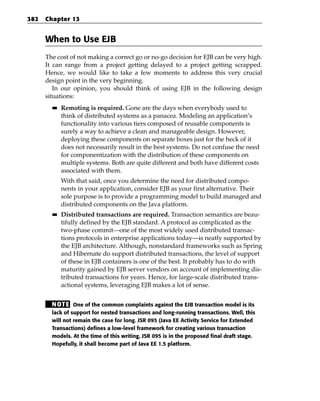 382   Chapter 13


      When to Use EJB
      The cost of not making a correct go or no-go decision for EJB can be very high.
      It can range from a project getting delayed to a project getting scrapped.
      Hence, we would like to take a few moments to address this very crucial
      design point in the very beginning.
         In our opinion, you should think of using EJB in the following design
      situations:
        ■■   Remoting is required. Gone are the days when everybody used to
             think of distributed systems as a panacea. Modeling an application’s
             functionality into various tiers composed of reusable components is
             surely a way to achieve a clean and manageable design. However,
             deploying these components on separate boxes just for the heck of it
             does not necessarily result in the best systems. Do not confuse the need
             for componentization with the distribution of these components on
             multiple systems. Both are quite different and both have different costs
             associated with them.
             With that said, once you determine the need for distributed compo-
             nents in your application, consider EJB as your first alternative. Their
             sole purpose is to provide a programming model to build managed and
             distributed components on the Java platform.
        ■■   Distributed transactions are required. Transaction semantics are beau-
             tifully defined by the EJB standard. A protocol as complicated as the
             two-phase commit—one of the most widely used distributed transac-
             tions protocols in enterprise applications today—is neatly supported by
             the EJB architecture. Although, nonstandard frameworks such as Spring
             and Hibernate do support distributed transactions, the level of support
             of these in EJB containers is one of the best. It probably has to do with
             maturity gained by EJB server vendors on account of implementing dis-
             tributed transactions for years. Hence, for large-scale distributed trans-
             actional systems, leveraging EJB makes a lot of sense.


        N OT E One of the common complaints against the EJB transaction model is its
        lack of support for nested transactions and long-running transactions. Well, this
        will not remain the case for long. JSR 095 (Java EE Activity Service for Extended
        Transactions) defines a low-level framework for creating various transaction
        models. At the time of this writing, JSR 095 is in the proposed final draft stage.
        Hopefully, it shall become part of Java EE 1.5 platform.
 