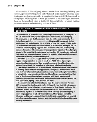 384   Chapter 13


         In conclusion, if you are going to need transactions, remoting, security, per-
      sistence, application integration, and other such infrastructure-oriented facili-
      ties in your application, consider leveraging the time-tested EJB framework in
      your project. Working with EJB can get complex if not done right. However,
      there are thousands of ways to deal with this complexity. However, creating
      your own framework is definitely not one of them.

        IS USING A POJO + FRAMEWORK COMBINATION ALWAYS A
        GOOD IDEA?

        The recent wave in enterprise Java computing is to replace all or some parts of
        the EJB framework with popular open source frameworks, such as Spring,
        Hibernate, and so on, that have grown from the wider Java community. The
        Spring framework (springframework.org) is a Java EE framework. Spring
        applications can be built using EJB or POJOs. In case you choose POJOs, Spring
        can provide declarative local transactions for POJOs without relying on the EJB
        container. Similarly, Spring supports data access via JDBC and O/R mapping
        frameworks such as Hibernate, as well as dependency injection. Thus, Spring is
        unique in the sense that it makes using heavyweight EJB containers a matter of
        choice and not necessity in some respects. It provides a lightweight framework
        alternative for writing business tier objects.
           Hibernate (hibernate.org) is another popular O/R framework whose
        biggest value proposition is ease of use. It is a POJO-driven lightweight
        transactional persistence and data access framework. One of the interesting
        features it provides is the modeling of inheritance relationships of data.
           Like always, we would like to maintain that just as EJB is not a sure-shot way
        of building robust and scalable applications, using POJO frameworks is not a
        sure-shot way of simplifying business tier development and deployment. Think
        of using POJOs only when the architectural benefits are substantial. Note that
        ease of development is not always equipped with highly transactional
        enterprise functionality. For instance, if distributed transactions are a must for
        your application, Spring + POJOs would not work.
           The safest route is to stick to EJBs and trust the Java Community Process
        (JCP) to evolve the standard, and evolve it they will. Now that EJB 3.0 supports
        POJOs and can model inheritance relationships of data (having embraced the
        Hibernate model), the decision on when to use EJB has been simplified.
        Dependency injection is another feature, which although present in Spring, is
        now being supported in EJB 3.0 via annotations. Many people turned to
        Hibernate and Spring because of their flexibility and accessibility, but now EJB
        3.0 offers many of the same features with the benefit of being backed by major
        industry Java vendors.
 