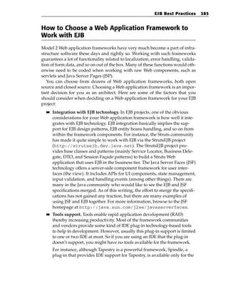 EJB Best Practices       385


How to Choose a Web Application Framework to
Work with EJB
Model 2 Web application frameworks have very much become a part of infra-
structure software these days and rightly so. Working with such frameworks
guarantees a lot of functionality related to localization, error handling, valida-
tion of form data, and so on out of the box. Many of these functions would oth-
erwise need to be coded when working with raw Web components, such as
servlets and Java Server Pages (JSP).
   You can choose from dozens of Web application frameworks, both open
source and closed source. Choosing a Web application framework is an impor-
tant decision for you as an architect. Here are some of the factors that you
should consider when deciding on a Web application framework for your EJB
project:
  ■■   Integration with EJB technology. In EJB projects, one of the obvious
       considerations for your Web application framework is how well it inte-
       grates with EJB technology. EJB integration basically implies the sup-
       port for EJB design patterns, EJB entity beans handling, and so on from
       within the framework components. For instance, the Struts community
       has made it quite simple to work with EJB via the StrutsEJB project
       (http://strutsejb.dev.java.net). The StrutsEJB project pro-
       vides base classes and patterns (mainly Service Locator, Business Dele-
       gate, DTO, and Session Façade patterns) to build a Struts Web
       application that uses EJB in the business tier. The Java Server Faces (JSF)
       technology offers a server-side component framework for user inter-
       faces (the view). It includes APIs for UI components, state management,
       input validation, and handling events (among other things). There are
       many in the Java community who would like to see the EJB and JSF
       specifications merged. As of this writing, the effort to merge the specifi-
       cations has not gained any traction, but there are many examples of
       using JSF and EJB together. For more information, browse to the JSF
       homepage at http://java.sun.com/j2ee/javaserverfaces.
  ■■   Tools support. Tools enable rapid application development (RAD)
       thereby increasing productivity. Most of the framework communities
       and vendors provide some kind of IDE plug-in technology-based tools
       to help in development. However, usually this plug-in support is limited
       to one or two IDE at most. So if you are using an IDE that the plug-in
       doesn’t support, you might have no tools available for the framework.
       For instance, although Tapestry is a powerful framework, Spindle, a
       plug-in that provides IDE support for Tapestry, is available only for the
 