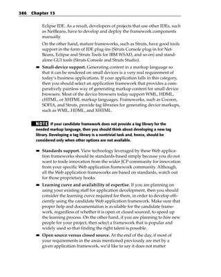 386   Chapter 13


             Eclipse IDE. As a result, developers of projects that use other IDEs, such
             as NetBeans, have to develop and deploy the framework components
             manually.
             On the other hand, mature frameworks, such as Struts, have good tools
             support in the form of IDE plug-ins (Struts Console plug-in for Net-
             Beans, Eclipse and Struts Tools for IBM WSAD, and so on) and stand-
             alone GUI tools (Struts Console and Struts Studio).
        ■■   Small-device support. Generating content in a markup language so
             that it can be rendered on small devices is a very real requirement of
             today’s business applications. If your application falls in this category,
             then you should select an application framework that provides a com-
             paratively painless way of generating markup content for small device
             browsers. Most of the device browsers today support WML, HDML,
             cHTML, or XHTML markup languages. Frameworks, such as Cocoon,
             SOFIA, and Struts, provide tag libraries for generating device markups,
             such as WML, HDML, and XHTML.


       N OT E If your candidate framework does not provide a tag library for the
       needed markup language, then you should think about developing a new tag
       library. Developing a tag library is a nontrivial task and, hence, should be
       considered only when other options are not available.

        ■■   Standards support. View technology leveraged by these Web applica-
             tion frameworks should be standards-based simply because you do not
             want to trade innovation from the wider JCP community for innovation
             from your specific Web application framework community. Although,
             all the Web application frameworks are based on standards, watch out
             for those proprietary hooks.
        ■■   Learning curve and availability of expertise. If you are planning on
             using your existing staff for application development, then you should
             consider the learning curve required for them, in order to develop effi-
             ciently using the candidate Web application framework. Make sure that
             proper help and documentation is available for the candidate frame-
             work, regardless of whether it is open or closed sourced, to speed up
             the learning process. On the other hand, if you are planning to hire new
             people for your project, then select a framework that is popular and
             widely used so that finding the right talent is possible.
        ■■   Open source versus closed source. At the end of the day, if most of
             your requirements in the areas mentioned previously are met by a
             given application framework, we’d like to say it does not matter
 