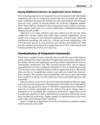 Overview      9


Buying Middleware Services via Application Server Software
The increasing popularity of component-based development and distributed
computing gave rise to component frameworks that provided not only the
basic component development facilities but also commonplace infrastructure
services—a.k.a. quality of services (QoS)—for multi-tier enterprise applica-
tions. These QoS are rendered to the components hosted within an environ-
ment, namely application server, which implements a distributed component
framework such as EJB.
   Application server–class software came into existence to let you buy these
middleware services rather than build them yourself. Application servers
enable you to focus on your business application and not worry about the
middleware plumbing you need for a robust server-side deployment. You
write the code specific to your business and industry, and deploy that code
into the runtime environment of an application server. You’ve just solved your
business problem by dividing and conquering.


Standardization of Component Frameworks
It has been a number of years since the idea of multi-tier server-side deploy-
ments surfaced. Since then, more than 50 application servers have appeared on
the market. At first, each application server provided component services in a
nonstandard, proprietary way. This occurred because there was no agreed-
upon definition of what a component should be or how it should be provided
with services or how should it interact with the application server. The result?
Once you bet on an application server, your code was locked into that ven-
dor’s solution. This greatly reduced portability and was an especially tough
pill to swallow in the Java world, which has always promoted openness and
portability.
   What we need is an agreement, or a set of standard interfaces, between appli-
cation servers and components. This agreement will enable any component to
run within any application server. It will allow components to be switched in
and out of various application servers without having to change code or
potentially even recompile the components themselves. Application server
vendors that implement such a standardized component framework secure
their business by providing a higher quality of implementation of the stan-
dard, rather than locking in their customers.
   Figure 1.2 depicts an application server that implements a standard compo-
nent framework such as EJB.
 
