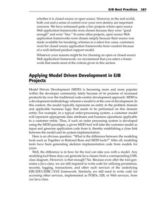 EJB Best Practices        387


     whether it is closed source or open source. However, in the real world,
     both cost and a sense of control over your own destiny are important
     concerns. We have witnessed quite a few projects where open source
     Web application frameworks were chosen because they were “good
     enough” and were “free.” In some other projects, open source Web
     application frameworks were chosen simply because their source was
     made available for tweaking; whereas in a select few cases, customers
     went for closed source application frameworks from vendors because
     of a well-defined product support model.
     Whatever your reasons might be for choosing an open or closed source
     Web application framework, we recommend that you select a frame-
     work that meets most of the criteria given in this section.



Applying Model Driven Development in EJB
Projects
Model Driven Development (MDD) is becoming more and more popular
within the developer community lately because of its promise of increased
productivity over the traditional code-centric development approach. MDD is
a development methodology wherein a model is at the core of development. In
this context, the model typically represents an entity in the problem domain
and applicable business logic that needs to be performed on this domain
entity. For example, in a typical order-processing system, a customer model
will represent appropriate data attributes and business operations applicable
to a customer entity. Thus, if such an order processing system is developed
using the MDD paradigm, a given MDD tool will take the customer model as
input and generate application code from it, thereby establishing a close link
between the model and its system implementation.
   Here is an obvious question: “What is the difference between the modeling
tools such as Together or Rational Rose and MDD tools?” After all, modeling
tools have been generating skeleton implementation code from models for
years.
   Well, the difference is in how far the tool can take you with a model. Any
modeling tool these days can generate Java classes from a corresponding UML
class diagram. However, is that enough? No. Because even after the tool gen-
erates a Java class, we are still required to write code for utilizing persistence,
security, logging, transactions, and other such services of the underlying
EJB/JDO/JDBC/XYZ framework. Similarly, we still need to write code for
accessing other services, implemented as POJOs, EJB, or Web services, from
our Java class.
 