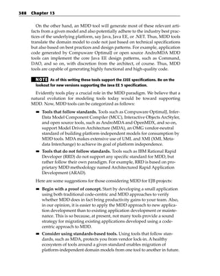 388   Chapter 13


         On the other hand, an MDD tool will generate most of these relevant arti-
      facts from a given model and also potentially adhere to the industry best prac-
      tices of the underlying platform, say Java, Java EE, or .NET. Thus, MDD tools
      translate the domain model to code not just based on technical specifications
      but also based on best practices and design patterns. For example, application
      code generated by Compuware OptimalJ or open source AndroMDA MDD
      tools can implement the core Java EE design patterns, such as Command,
      DAO, and so on, with discretion from the architect, of course. Thus, MDD
      tools are capable of generating highly functional and high-quality code.

        N OT E As of this writing these tools support the J2EE specifications. Be on the
        lookout for new versions supporting the Java EE 5 specification.

        Evidently tools play a crucial role in the MDD paradigm. We believe that a
      natural evolution for modeling tools today would be toward supporting
      MDD. Now, MDD tools can be categorized as follows:
        ■■   Tools that follow standards. Tools such as Compuware OptimalJ, Infer-
             Data Model Component Compiler (MCC), Interactive Objects ArcStyler,
             and open source tools, such as AndroMDA and OpenMDX, and so on,
             support Model Driven Architecture (MDA), an OMG vendor-neutral
             standard of building platform-independent models for consumption by
             MDD tools. MDA makes extensive use of UML and XMI (XML Meta-
             data Interchange) to achieve its goal of platform independence.
        ■■   Tools that do not follow standards. Tools such as IBM Rational Rapid
             Developer (RRD) do not support any specific standard for MDD, but
             rather follow their own paradigm. For example, RRD is based on pro-
             prietary MDD methodology named Architectured Rapid Application
             Development (ARAD).
        Here are some suggestions for those considering MDD for EJB projects:
        ■■   Begin with a proof of concept. Start by developing a small application
             using both traditional code-centric and MDD approaches to verify
             whether MDD does in fact bring productivity gains to your team. Also,
             in our opinion, it is easier to apply the MDD approach to new applica-
             tion development than to existing application development or mainte-
             nance. This is so because, at present, not many tools provide a sound
             strategy for migrating existing applications developed using a code-
             centric approach to MDD.
        ■■   Consider using standards-based tools. Using tools that follow stan-
             dards, such as MDA, protects you from vendor lock-in. A healthy
             ecosystem of tools around a given standard enables migration of
             platform-independent domain models from one tool to another in future.
 