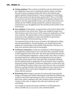 390   Chapter 13

        ■■   Testing subphase. This is when we build the unit test clients that fol-
             low simple test cases such as checking the getters/setters, mocking
             the calls to beans, checking whether the data in the database gets
             added/updated/deleted properly. Various strategies for unit testing
             EJB are discussed in the best practice section titled “How to Test EJB.”
             It is useful to note here, though, that EJB 3.0 has greatly enhanced the
             ability to unit test using standard tools, such as JUnit. Since beans and
             entities are now POJOs, testing outside the container (necessary for
             using JUnit) is very straightforward. We will discuss this further in the
             next sections.
        ■■   User subphase. In this phase, we present the work we have done in the
             given iteration to the actual users. These users might be people from
             other business units who in turn will be using your application, or from
             your customer. The clients define various acceptance tests that they
             would use in this subphase to make sure that their requirements,
             defined during the iteration planning, are met.
             An important factor for the success of iterative development is setting
             and meeting deadlines. To meet deadlines, you should refrain from
             adding new functionality in the middle of the iteration. The idea is to
             keep your iterations short and yet meaningful.
        ■■   Continuous integration. Continuous integration is about keeping vari-
             ous application components in sync with each other so that the system
             is fully integrated most of the time. The motivation behind this practice
             is to avoid integration nightmares, which usually arise when you take a
             piecemeal approach to application development and do not stop to
             check that various pieces work with each other. Frequently checking
             that the different parts of application fit nicely leads to fewer surprises
             during the testing subphase. Continuous integration is achieved by typ-
             ically building the system at least once a day; however, the exact period
             between consequent builds will mostly depend on how long your itera-
             tion is. But the idea is not to defer integration of application compo-
             nents until last moment.
        ■■   Refactoring. Refactoring is a process of continuously improving the
             design of existing code without affecting the code behavior. Refactoring
             usually involves the restructuring of code so as to remove the redun-
             dant code, reduce coupling in the code, introduce better naming con-
             ventions in the code, or organize the code more cohesively and
             consistently.
             An example of a good refactoring candidate is an EJB application
             where one EJB, say SavingsBean, has a method named
 