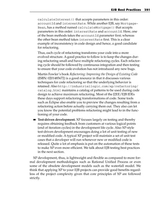 EJB Best Practices       391


       calculateInterest() that accepts parameters in this order:
       accountId and interestRate. While another EJB, say Mortgage-
       Bean, has a method named calculateMortgage() that accepts
       parameters in this order: interestRate and accountId. Here, one
       of the bean methods takes the accountId parameter first; whereas
       the other bean method takes interestRate first. This is a clear
       example of inconsistency in code design and hence, a good candidate
       for refactoring.
       Thus, each cycle of refactoring transforms your code into a more
       evolved structure. A good practice to follow is to keep the changes dur-
       ing refactoring small and have multiple refactoring cycles. Each refactor-
       ing cycle should be followed by continuous integration and then testing
       to ensure that your code evolution has not introduced any new bugs.
       Martin Fowler’s book Refactoring: Improving the Design of Existing Code
       (ISBN: 0201485672) is a good resource in that it discusses various
       techniques for code refactoring so that the underlying behavior is
       retained. Also http://industriallogic.com/xp/refactoring/
       catalog.html maintains a catalog of patterns to be used during code
       design to achieve maximum refactoring. Most of the J2EE/EJB IDEs
       these days support refactoring transformations of code. Some tools
       such as Eclipse also enable you to preview the changes resulting from a
       refactoring action before actually carrying them out. They also can let
       you know the potential problems refactoring might lead to in the func-
       tioning of your code.
  ■■   Test-driven development. XP focuses largely on testing and thereby
       requires obtaining feedback from customers at various logical points
       (end of iteration cycles) in the development life cycle. Also XP-style
       test-driven development encourages doing a lot of unit testing of new
       or modified code. A typical XP project will maintain a set of unit test
       cases that a developer will run whenever new or modified code is
       released. Quite a lot of emphasis is put on the automation of these tests
       to make XP even more efficient. We talk about EJB testing best practices
       in the next section.
   XP development, thus, is lightweight and flexible as compared to more for-
mal development methodologies such as Rational Unified Process or even
some of the obsolete development models such as the waterfall model. We
think that applying XP to your EJB projects can provide good benefits regard-
less of the project complexity given that core principles of XP are followed
strictly.
 