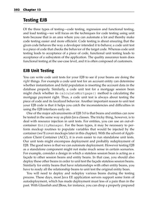 392   Chapter 13


      Testing EJB
      Of the three types of testing—code testing, regression and functional testing,
      and load testing—we will focus on the techniques for code testing using unit
      tests because that is an area where you can automate a lot and thereby make
      code testing easier and more efficient. Code testing is about ensuring that the
      given code behaves the way a developer intended it to behave; a code unit test
      is a piece of code that checks the behavior of the target code. Whereas code unit
      testing leads to acceptance of a piece of code, functional unit testing leads to
      acceptance of a subsystem of the application. The quality assurance team does
      functional testing at the use-case level, and it is often composed of customers.


      EJB Unit Testing
      You can write code unit tests for your EJB to see if your beans are doing the
      right things. For example a code unit test for an account entity can determine
      whether instantiation and field population is inserting the account data in the
      database properly. Similarly, a code unit test for a mortgage session bean
      might check whether its calculateMortgage() method is calculating the
      mortgage payment right. Thus, a code unit test is always about testing the
      piece of code and its localized behavior. Another important reason to unit test
      your EJB code is that it helps you catch the inconsistencies and difficulties in
      using the EJB interfaces early on.
         One of the major advancements of EJB 3.0 is that beans and entities can now
      be tested in the same way as plain Java classes. The tricky thing, however, is to
      deal with resource injection in unit tests. For entities, you can use an out-of-
      container EntityManager. For the bean types, it may be necessary to per-
      form mockup routines to populate variables that would be injected by the
      container (we’ll cover mockups later in this chapter). With the advent of Appli-
      cation Client Container (ACC), it is even easier to run standalone unit tests.
      Our unit tests might encompass deployment and probably redeployment of
      EJB. The good news is that we can automate deployment. However testing EJB
      as a standalone component might not make much sense in certain scenarios.
      For example, consider a design in which a stateless session bean is acting as a
      façade to other session beans and entity beans. In that case, you should also
      deploy these other beans in order to unit test the façade stateless session beans.
      Similarly for entity beans that have relationships with other entity beans, you
      have to ready all the relationship beans to unit test the original entity bean.
         You will need to deploy and redeploy various beans during the testing
      process. These days, most Java EE application servers support some form of
      autodeployment, which has made deployment must less of a pain than in the
      past. With Glassfish and JBoss, for instance, you can drop a properly prepared
 
