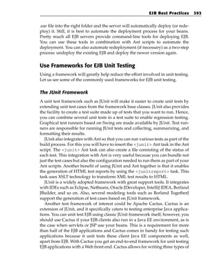 EJB Best Practices       393


.ear file into the right folder and the server will automatically deploy (or rede-
ploy) it. Still, it is best to automate the deployment process for your beans.
Pretty much all EJB servers provide command-line tools for deploying EJB.
You can use these tools in combination with Ant scripts to automate the
deployment. You can also automate redeployment (if necessary) as a two-step
process: undeploy the existing EJB and deploy the newer version again.


Use Frameworks for EJB Unit Testing
Using a framework will greatly help reduce the effort involved in unit testing.
Let us see some of the commonly used frameworks for EJB unit testing.

The JUnit Framework
A unit test framework such as JUnit will make it easier to create unit tests by
extending unit test cases from the framework base classes. JUnit also provides
the facility to create a test suite made up of tests that you want to run. Hence,
you can combine several unit tests in a test suite to enable regression testing.
Graphical test runners based on Swing are made available by JUnit. Test run-
ners are responsible for running JUnit tests and collecting, summarizing, and
formatting their results.
   JUnit also integrates with Ant so that you can run various tests as part of the
build process. For this you will have to insert the <junit> Ant task in the Ant
script. The <junit> Ant task can also create a file consisting of the status of
each test. This integration with Ant is very useful because you can bundle not
just the test cases but also the configuration needed to run them as part of your
Ant scripts. Another benefit of using JUnit and Ant together is that it enables
the generation of HTML test reports by using the <junitreport> task. This
task uses XSLT technology to transform XML test results to HTML.
   JUnit is a widely adopted framework with great support tools. It integrates
with IDEs such as Eclipse, Netbeans, Oracle JDeveloper, IntelliJ IDEA, Borland
JBuilder, and so on. Also, several modeling tools such as Borland TogetherJ
support the generation of test cases based on JUnit framework.
   Another test framework of interest could be Apache Cactus. Cactus is an
extension of JUnit, and it specifically caters to testing enterprise Java applica-
tions. You can unit test EJB using classic JUnit framework itself; however, you
should use Cactus if your EJB clients also run in a Java EE environment, as is
the case when servlets or JSP use your beans. This is a requirement for more
than half of the EJB applications and Cactus comes in handy for testing such
applications because it unit tests these client Java EE components as well,
apart from EJB. With Cactus you get an end-to-end framework for unit testing
EJB applications with a Web front end. Cactus allows for writing three types of
 