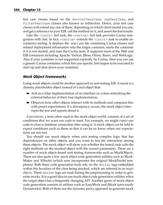394   Chapter 13


      test case classes based on the ServletTestCase, JspTestCase, and
      FilterTestCase classes also known as redirectors. Hence, your test case
      classes will extend any one of these, depending on which client model you use,
      and get a reference to your EJB, call the method on it, and assert the test results.
         Like the <junit> Ant task, the <cactus> Ant task provides Cactus inte-
      gration with Ant. In fact, <cactus> extends the <junit> task to enable in-
      container testing. It deploys the .war/.ear file containing Cactus classes and
      related deployment information into the target container, starts the container
      if it is not started, and runs the Cactus tests. It supports most of the Web and
      EJB containers including Apache Tomcat, JBoss, Orion, Resin, and WebLogic.
      Also if your container is not supported explicitly by Cactus, then you can use
      a generic Cactus container, which lets you specify Ant targets to be executed to
      start up and shut down your container.

      Mock Object Frameworks
      Using mock objects could be another approach to unit testing EJB. A mock is a
      dummy placeholder object instead of a real object that:
        ■■   Acts as a false implementation of an interface or a class mimicking the
             external behavior of their true implementation.
        ■■   Observes how other objects interact with its methods and compares this
             with preset expectations. If a discrepancy occurs, the mock object inter-
             rupts the test and reports about it.
         Expectations, a term often used in the mock object world, consists of a set of
      conditions that we want our code to meet. For example, we might expect our
      code to close a database connection after using it. A mock object can be told to
      expect conditions such as these so that it can let us know when our expecta-
      tions are not met.
         You should use mock objects when unit testing complex logic that has
      dependencies on other objects and you want to test the interaction among
      these objects. The mock object will show you whether the tested code calls the
      right methods on the mocked object with the correct parameters. There are a
      number of mock object–based unit testing frameworks such as MockObjects.
      There are also quite a few mock object code generation utilities such as Mock-
      Maker and XDoclet (which now incorporates the original MockDoclet tem-
      plates). Both these code generation tools rely on the doclet tags embedded
      within the Javadocs of the class being mocked, which are referred to as target
      objects. These doclet tags are read during the preprocessing in order to gen-
      erate mocks. It is a good idea to use mock object code generation utilities when
      the target object has a frequently changing API. Another genre of mock object
      code generation consists of utilities such as EasyMock and jMock (previously
      Dynamocks). Both of them use the dynamic proxy approach to generate mock
 