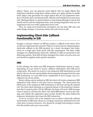 EJB Best Practices       395


objects. Hence, you can generate mock objects only for target objects that
implement interfaces using these utilities unless you apply patches to enable
mock object code generation for target objects that do not implement inter-
faces. Of all the above-mentioned tools, XDoclet and EasyMock are most up to
date. Mocking objects is a good solution to unit testing although it cannot and
should not be used for integration tests, since during integration tests you are
supposed to test your entire application end to end.
  Thus, by using such frameworks developers can test their EJB code and
make design changes, if necessary, before the code moves to QA.


Implementing Client-Side Callback
Functionality in EJB
Imagine a scenario wherein an EJB has to place a callback to the client. How
would you implement this scenario? There is no provision for implementing a
client-side callback in the EJB standard. As a result, developers find them-
selves in a tough spot when faced with this requirement. The three viable
strategies for implementing client-side callbacks in EJB are presented in the
following sections. Note that all these strategies have their own pros and cons
and should be applied under specific situations.


JMS
In this strategy, the client uses JMS temporary destinations (queue or topic,
depending on your need) to receive callback notifications from EJB server
components. The reason we want to a use temporary JMS destination for each
client is that we do not want multiple clients popping messages from the same
JMS destination; we want EJB server components to have unique ReplyTo
addresses for all our clients.
   Before calling a given method on EJB, the client will create a temporary JMS
destination from which it will later receive messages. The client passes the
JNDI name of the temporary JMS destination to the bean during the method
call. The client starts listening, on a separate thread, to the temporary destina-
tion that it created earlier. On the EJB side, the bean will send a JMS message
when it needs to call back the client. The client JMS listener receives the mes-
sage and notifies the application upon receipt. Finally, the client deletes the
temporary destination and closes the JMS connection.
   As far as we know, this is the simplest way to achieve client-side callback
functionality in EJB today. However, creating a temporary destination for each
client does consume resources. You should do enough load testing to ensure
that this model scales up to your needs.
 