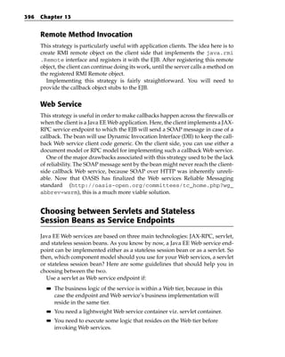 396   Chapter 13


      Remote Method Invocation
      This strategy is particularly useful with application clients. The idea here is to
      create RMI remote object on the client side that implements the java.rmi
      .Remote interface and registers it with the EJB. After registering this remote
      object, the client can continue doing its work, until the server calls a method on
      the registered RMI Remote object.
        Implementing this strategy is fairly straightforward. You will need to
      provide the callback object stubs to the EJB.


      Web Service
      This strategy is useful in order to make callbacks happen across the firewalls or
      when the client is a Java EE Web application. Here, the client implements a JAX-
      RPC service endpoint to which the EJB will send a SOAP message in case of a
      callback. The bean will use Dynamic Invocation Interface (DII) to keep the call-
      back Web service client code generic. On the client side, you can use either a
      document model or RPC model for implementing such a callback Web service.
         One of the major drawbacks associated with this strategy used to be the lack
      of reliability. The SOAP message sent by the bean might never reach the client-
      side callback Web service, because SOAP over HTTP was inherently unreli-
      able. Now that OASIS has finalized the Web services Reliable Messaging
      standard (http://oasis-open.org/committees/tc_home.php?wg_
      abbrev=wsrm), this is a much more viable solution.


      Choosing between Servlets and Stateless
      Session Beans as Service Endpoints
      Java EE Web services are based on three main technologies: JAX-RPC, servlet,
      and stateless session beans. As you know by now, a Java EE Web service end-
      point can be implemented either as a stateless session bean or as a servlet. So
      then, which component model should you use for your Web services, a servlet
      or stateless session bean? Here are some guidelines that should help you in
      choosing between the two.
        Use a servlet as Web service endpoint if:
        ■■   The business logic of the service is within a Web tier, because in this
             case the endpoint and Web service’s business implementation will
             reside in the same tier.
        ■■   You need a lightweight Web service container viz. servlet container.
        ■■   You need to execute some logic that resides on the Web tier before
             invoking Web services.
 