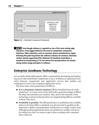 10   Chapter 1


                                                      Application Server




                                               Interaction with
                                                  application
                    Components                     server via
                                                   standard
                                                   interfaces




     Figure 1.2 A standard component framework.



       N OT E Even though software is regarded as one of the most cutting-edge
       industries, it has lagged behind in the trend to standardize component
       interfaces. Other industries, such as consumer device manufacturers, began
       following this path long before the software industry. For instance, television
       vendors started supporting NTSC (National TV Standards Committee), a
       standard for broadcasting, in TV sets almost five decades before we started
       seeing similar design principles in software.



     Enterprise JavaBeans Technology
     Let us finally define EJB properly. EJB is a standard for developing and deploy-
     ing server-side distributed components in Java. It defines an agreement (con-
     tract) between components and application servers that enables any
     component to run in any compliant application server.
        The three main value propositions of EJB are:
       ■■   It is a ubiquitous industry standard. EJB has benefited from its wide-
            spread use—it is easy now to hire staff with a good knowledge of EJB to
            develop and maintain your systems. Also, due to the maturity of the
            technology, numerous best practices for implementing EJB are available
            to those who use it.
       ■■   Portability is possible. The EJB specification is published and available
            freely to all. Since EJB is a standard, you do not need to gamble on the
            long-term viability and proprietary architecture of a single vendor. And
            although porting applications from one platform to another will never
            be without its costs, it is easier to get it done working with a standard
            than without it.
 