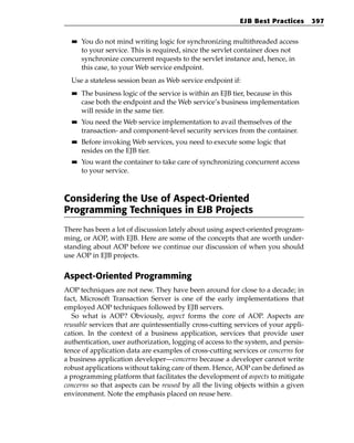 EJB Best Practices       397

  ■■   You do not mind writing logic for synchronizing multithreaded access
       to your service. This is required, since the servlet container does not
       synchronize concurrent requests to the servlet instance and, hence, in
       this case, to your Web service endpoint.
  Use a stateless session bean as Web service endpoint if:
  ■■   The business logic of the service is within an EJB tier, because in this
       case both the endpoint and the Web service’s business implementation
       will reside in the same tier.
  ■■   You need the Web service implementation to avail themselves of the
       transaction- and component-level security services from the container.
  ■■   Before invoking Web services, you need to execute some logic that
       resides on the EJB tier.
  ■■   You want the container to take care of synchronizing concurrent access
       to your service.



Considering the Use of Aspect-Oriented
Programming Techniques in EJB Projects
There has been a lot of discussion lately about using aspect-oriented program-
ming, or AOP, with EJB. Here are some of the concepts that are worth under-
standing about AOP before we continue our discussion of when you should
use AOP in EJB projects.


Aspect-Oriented Programming
AOP techniques are not new. They have been around for close to a decade; in
fact, Microsoft Transaction Server is one of the early implementations that
employed AOP techniques followed by EJB servers.
   So what is AOP? Obviously, aspect forms the core of AOP. Aspects are
reusable services that are quintessentially cross-cutting services of your appli-
cation. In the context of a business application, services that provide user
authentication, user authorization, logging of access to the system, and persis-
tence of application data are examples of cross-cutting services or concerns for
a business application developer—concerns because a developer cannot write
robust applications without taking care of them. Hence, AOP can be defined as
a programming platform that facilitates the development of aspects to mitigate
concerns so that aspects can be reused by all the living objects within a given
environment. Note the emphasis placed on reuse here.
 