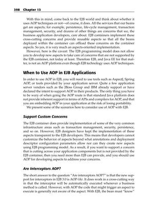 398   Chapter 13


         With this in mind, come back to the EJB world and think about whether it
      uses AOP techniques or not—of course, it does. All the services that our beans
      get are aspects; for example, persistence, life-cycle management, transaction
      management, security, and dozens of other things are concerns that we, the
      business application developers, care about. EJB containers implement these
      cross-cutting concerns and provide reusable aspects so that all the beans
      deployed within the container can offload these concerns on the container
      aspects. So yes, it is very much an aspects-oriented implementation.
         However, here is the caveat: The EJB programming model does not allow
      you to develop new aspects to take care of concerns that are not supported by
      the EJB container, not today at least. Therefore EJB, and Java EE for that mat-
      ter, is not an AOP platform even though EJB technology uses AOP techniques.


      When to Use AOP in EJB Applications
      In order to use AOP in EJB, you will need to use tools such as AspectJ, Spring
      AOP, or tools provided by your application server. Quite a few application
      server vendors such as the JBoss Group and IBM already support or have
      declared the intent to support AOP in their products. The only thing you have
      to be wary of when going the AOP route is that standard Java platform does
      not provide inherent support in terms of APIs and compilers for AOP, and that
      you are embedding AOP in your application at the risk of losing portability.
         We present some of the scenarios here to consider use of AOP with EJB.

      Support Custom Concerns
      The EJB container does provide implementation of some of the very common
      infrastructure areas such as transaction management, security, persistence,
      and so on. However, EJB designers have kept the implementation of these
      aspects transparent to the EJB developers. This means that developers cannot
      customize the behavior of aspects beyond what annotations and deployment
      descriptor configuration parameters allow nor can they create new aspects
      using EJB programming model. As a result, if you want to support a concern
      that is cutting across your application components but is not provided by the
      EJB container, then you need more than EJB can provide, and you should use
      AOP for developing aspects to address your concerns.

      Are Interceptors AOP?
      The short answer to the question “Are interceptors AOP?” is that the new sup-
      port for interceptors in EJB 3.0 is AOP-like. It does work in a cross-cutting way
      in that the interceptor will be automatically executed whenever a business
      method is called. However, with AOP the code that might trigger an aspect to
      execute is generally not aware of the aspect. With EJB, the bean must “know”
 