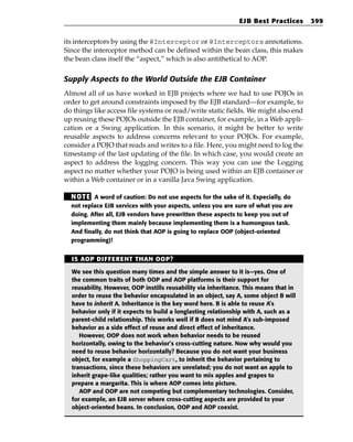 EJB Best Practices      399


its interceptors by using the @Interceptor or @Interceptors annotations.
Since the interceptor method can be defined within the bean class, this makes
the bean class itself the “aspect,” which is also antithetical to AOP.

Supply Aspects to the World Outside the EJB Container
Almost all of us have worked in EJB projects where we had to use POJOs in
order to get around constraints imposed by the EJB standard—for example, to
do things like access file systems or read/write static fields. We might also end
up reusing these POJOs outside the EJB container, for example, in a Web appli-
cation or a Swing application. In this scenario, it might be better to write
reusable aspects to address concerns relevant to your POJOs. For example,
consider a POJO that reads and writes to a file. Here, you might need to log the
timestamp of the last updating of the file. In which case, you would create an
aspect to address the logging concern. This way you can use the Logging
aspect no matter whether your POJO is being used within an EJB container or
within a Web container or in a vanilla Java Swing application.

  N OT E A word of caution: Do not use aspects for the sake of it. Especially, do
  not replace EJB services with your aspects, unless you are sure of what you are
  doing. After all, EJB vendors have prewritten these aspects to keep you out of
  implementing them mainly because implementing them is a humongous task.
  And finally, do not think that AOP is going to replace OOP (object-oriented
  programming)!


  IS AOP DIFFERENT THAN OOP?

  We see this question many times and the simple answer to it is—yes. One of
  the common traits of both OOP and AOP platforms is their support for
  reusability. However, OOP instills reusability via inheritance. This means that in
  order to reuse the behavior encapsulated in an object, say A, some object B will
  have to inherit A. Inheritance is the key word here. B is able to reuse A’s
  behavior only if it expects to build a longlasting relationship with A, such as a
  parent-child relationship. This works well if B does not mind A’s sub-imposed
  behavior as a side effect of reuse and direct effect of inheritance.
     However, OOP does not work when behavior needs to be reused
  horizontally, owing to the behavior’s cross-cutting nature. Now why would you
  need to reuse behavior horizontally? Because you do not want your business
  object, for example a ShoppingCart, to inherit the behavior pertaining to
  transactions, since these behaviors are unrelated; you do not want an apple to
  inherit grape-like qualities; rather you want to mix apples and grapes to
  prepare a margarita. This is where AOP comes into picture.
     AOP and OOP are not competing but complementary technologies. Consider,
  for example, an EJB server where cross-cutting aspects are provided to your
  object-oriented beans. In conclusion, OOP and AOP coexist.
 