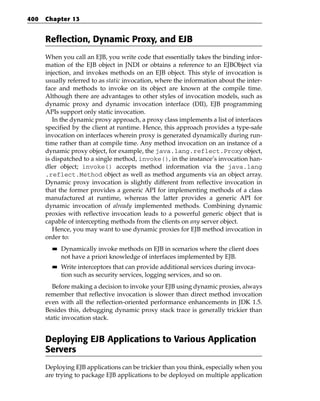 400   Chapter 13


      Reflection, Dynamic Proxy, and EJB
      When you call an EJB, you write code that essentially takes the binding infor-
      mation of the EJB object in JNDI or obtains a reference to an EJBObject via
      injection, and invokes methods on an EJB object. This style of invocation is
      usually referred to as static invocation, where the information about the inter-
      face and methods to invoke on its object are known at the compile time.
      Although there are advantages to other styles of invocation models, such as
      dynamic proxy and dynamic invocation interface (DII), EJB programming
      APIs support only static invocation.
         In the dynamic proxy approach, a proxy class implements a list of interfaces
      specified by the client at runtime. Hence, this approach provides a type-safe
      invocation on interfaces wherein proxy is generated dynamically during run-
      time rather than at compile time. Any method invocation on an instance of a
      dynamic proxy object, for example, the java.lang.reflect.Proxy object,
      is dispatched to a single method, invoke(), in the instance’s invocation han-
      dler object; invoke() accepts method information via the java.lang
      .reflect.Method object as well as method arguments via an object array.
      Dynamic proxy invocation is slightly different from reflective invocation in
      that the former provides a generic API for implementing methods of a class
      manufactured at runtime, whereas the latter provides a generic API for
      dynamic invocation of already implemented methods. Combining dynamic
      proxies with reflective invocation leads to a powerful generic object that is
      capable of intercepting methods from the clients on any server object.
         Hence, you may want to use dynamic proxies for EJB method invocation in
      order to:
        ■■   Dynamically invoke methods on EJB in scenarios where the client does
             not have a priori knowledge of interfaces implemented by EJB.
        ■■   Write interceptors that can provide additional services during invoca-
             tion such as security services, logging services, and so on.
         Before making a decision to invoke your EJB using dynamic proxies, always
      remember that reflective invocation is slower than direct method invocation
      even with all the reflection-oriented performance enhancements in JDK 1.5.
      Besides this, debugging dynamic proxy stack trace is generally trickier than
      static invocation stack.


      Deploying EJB Applications to Various Application
      Servers
      Deploying EJB applications can be trickier than you think, especially when you
      are trying to package EJB applications to be deployed on multiple application
 