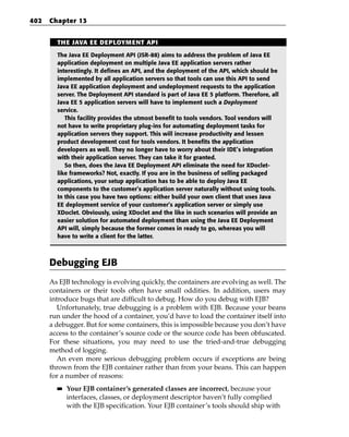 402   Chapter 13


        THE JAVA EE DEPLOYMENT API

        The Java EE Deployment API (JSR-88) aims to address the problem of Java EE
        application deployment on multiple Java EE application servers rather
        interestingly. It defines an API, and the deployment of the API, which should be
        implemented by all application servers so that tools can use this API to send
        Java EE application deployment and undeployment requests to the application
        server. The Deployment API standard is part of Java EE 5 platform. Therefore, all
        Java EE 5 application servers will have to implement such a Deployment
        service.
           This facility provides the utmost benefit to tools vendors. Tool vendors will
        not have to write proprietary plug-ins for automating deployment tasks for
        application servers they support. This will increase productivity and lessen
        product development cost for tools vendors. It benefits the application
        developers as well. They no longer have to worry about their IDE’s integration
        with their application server. They can take it for granted.
           So then, does the Java EE Deployment API eliminate the need for XDoclet-
        like frameworks? Not, exactly. If you are in the business of selling packaged
        applications, your setup application has to be able to deploy Java EE
        components to the customer’s application server naturally without using tools.
        In this case you have two options: either build your own client that uses Java
        EE deployment service of your customer’s application server or simply use
        XDoclet. Obviously, using XDoclet and the like in such scenarios will provide an
        easier solution for automated deployment than using the Java EE Deployment
        API will, simply because the former comes in ready to go, whereas you will
        have to write a client for the latter.



      Debugging EJB
      As EJB technology is evolving quickly, the containers are evolving as well. The
      containers or their tools often have small oddities. In addition, users may
      introduce bugs that are difficult to debug. How do you debug with EJB?
         Unfortunately, true debugging is a problem with EJB. Because your beans
      run under the hood of a container, you’d have to load the container itself into
      a debugger. But for some containers, this is impossible because you don’t have
      access to the container’s source code or the source code has been obfuscated.
      For these situations, you may need to use the tried-and-true debugging
      method of logging.
         An even more serious debugging problem occurs if exceptions are being
      thrown from the EJB container rather than from your beans. This can happen
      for a number of reasons:
        ■■   Your EJB container’s generated classes are incorrect, because your
             interfaces, classes, or deployment descriptor haven’t fully complied
             with the EJB specification. Your EJB container’s tools should ship with
 
