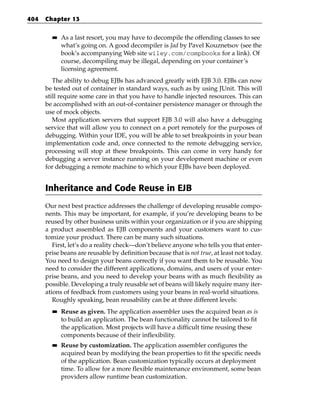 404   Chapter 13

        ■■   As a last resort, you may have to decompile the offending classes to see
             what’s going on. A good decompiler is Jad by Pavel Kouznetsov (see the
             book’s accompanying Web site wiley.com/compbooks for a link). Of
             course, decompiling may be illegal, depending on your container’s
             licensing agreement.
         The ability to debug EJBs has advanced greatly with EJB 3.0. EJBs can now
      be tested out of container in standard ways, such as by using JUnit. This will
      still require some care in that you have to handle injected resources. This can
      be accomplished with an out-of-container persistence manager or through the
      use of mock objects.
         Most application servers that support EJB 3.0 will also have a debugging
      service that will allow you to connect on a port remotely for the purposes of
      debugging. Within your IDE, you will be able to set breakpoints in your bean
      implementation code and, once connected to the remote debugging service,
      processing will stop at these breakpoints. This can come in very handy for
      debugging a server instance running on your development machine or even
      for debugging a remote machine to which your EJBs have been deployed.


      Inheritance and Code Reuse in EJB
      Our next best practice addresses the challenge of developing reusable compo-
      nents. This may be important, for example, if you’re developing beans to be
      reused by other business units within your organization or if you are shipping
      a product assembled as EJB components and your customers want to cus-
      tomize your product. There can be many such situations.
         First, let’s do a reality check—don’t believe anyone who tells you that enter-
      prise beans are reusable by definition because that is not true, at least not today.
      You need to design your beans correctly if you want them to be reusable. You
      need to consider the different applications, domains, and users of your enter-
      prise beans, and you need to develop your beans with as much flexibility as
      possible. Developing a truly reusable set of beans will likely require many iter-
      ations of feedback from customers using your beans in real-world situations.
         Roughly speaking, bean reusability can be at three different levels:
        ■■   Reuse as given. The application assembler uses the acquired bean as is
             to build an application. The bean functionality cannot be tailored to fit
             the application. Most projects will have a difficult time reusing these
             components because of their inflexibility.
        ■■   Reuse by customization. The application assembler configures the
             acquired bean by modifying the bean properties to fit the specific needs
             of the application. Bean customization typically occurs at deployment
             time. To allow for a more flexible maintenance environment, some bean
             providers allow runtime bean customization.
 