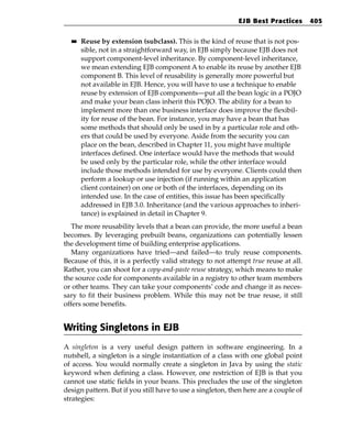EJB Best Practices        405

  ■■   Reuse by extension (subclass). This is the kind of reuse that is not pos-
       sible, not in a straightforward way, in EJB simply because EJB does not
       support component-level inheritance. By component-level inheritance,
       we mean extending EJB component A to enable its reuse by another EJB
       component B. This level of reusability is generally more powerful but
       not available in EJB. Hence, you will have to use a technique to enable
       reuse by extension of EJB components—put all the bean logic in a POJO
       and make your bean class inherit this POJO. The ability for a bean to
       implement more than one business interface does improve the flexibil-
       ity for reuse of the bean. For instance, you may have a bean that has
       some methods that should only be used in by a particular role and oth-
       ers that could be used by everyone. Aside from the security you can
       place on the bean, described in Chapter 11, you might have multiple
       interfaces defined. One interface would have the methods that would
       be used only by the particular role, while the other interface would
       include those methods intended for use by everyone. Clients could then
       perform a lookup or use injection (if running within an application
       client container) on one or both of the interfaces, depending on its
       intended use. In the case of entities, this issue has been specifically
       addressed in EJB 3.0. Inheritance (and the various approaches to inheri-
       tance) is explained in detail in Chapter 9.
   The more reusability levels that a bean can provide, the more useful a bean
becomes. By leveraging prebuilt beans, organizations can potentially lessen
the development time of building enterprise applications.
   Many organizations have tried—and failed—to truly reuse components.
Because of this, it is a perfectly valid strategy to not attempt true reuse at all.
Rather, you can shoot for a copy-and-paste reuse strategy, which means to make
the source code for components available in a registry to other team members
or other teams. They can take your components’ code and change it as neces-
sary to fit their business problem. While this may not be true reuse, it still
offers some benefits.


Writing Singletons in EJB
A singleton is a very useful design pattern in software engineering. In a
nutshell, a singleton is a single instantiation of a class with one global point
of access. You would normally create a singleton in Java by using the static
keyword when defining a class. However, one restriction of EJB is that you
cannot use static fields in your beans. This precludes the use of the singleton
design pattern. But if you still have to use a singleton, then here are a couple of
strategies:
 
