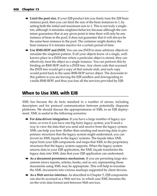 406   Chapter 13

        ■■   Limit the pool size. If your EJB product lets you finely tune the EJB bean
             instance pool, then you can limit the size of the bean instances to 1, by
             setting both the initial and maximum size to 1. This is not truly a single-
             ton, although it simulates singleton behavior, because although the con-
             tainer guarantees that at any given point in time there will only be one
             instance of bean in the pool, it does not guarantee that it will always be
             the same bean instance in the pool. The container might destroy the
             bean instance if it remains inactive for a certain period of time.
        ■■   Use RMI-IIOP and JNDI. You can use JNDI to store arbitrary objects to
             simulate the singleton pattern. If all your objects know of a single, well-
             known place in a JNDI tree where a particular object is stored, they can
             effectively treat the object as a single instance. You can perform this by
             binding an RMI-IIOP stub to a JNDI tree. Any client code that accessed
             the JNDI tree would get a copy of that remote stub, and each copy
             would point back to the same RMI-IIOP server object. The downside to
             this pattern is you are leaving the EJB sandbox and downgrading to
             vanilla RMI-IIOP, and thus you lose all the services provided by EJB.



      When to Use XML with EJB
      XML has become the de facto standard in a number of arenas, including
      descriptors and for protocol communication between potentially disparate
      platforms. We should discuss the appropriateness of XML in an EJB deploy-
      ment. XML is useful in the following scenarios:
        ■■   For data-driven integration. If you have a large number of legacy sys-
             tems, or even if you have one big hairy legacy system, you’ll need a
             way to view the data that you send and receive from the legacy system.
             XML can help you here. Rather than sending and receiving data in pro-
             prietary structures that the legacy system might understand, you can
             invent an XML façade to the legacy systems. The façade takes XML
             input from your EJB components and maps that XML to the proprietary
             structures that the legacy system supports. When the legacy system
             returns data to your EJB application, the XML façade transforms the
             legacy data into XML data that your EJB application can understand.
        ■■   As a document persistence mechanism. If you are persisting large doc-
             uments (news reports, articles, books, and so on), representing those
             documents using XML may be appropriate. This will help to translate
             the XML documents into various markups supported by client devices.
        ■■   As a Web service interface. As described in Chapter 5, EJB components
             can also be accessed as a Web service, in which case XML becomes the
             on-the-wire data format sent between Web services.
 