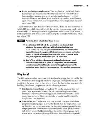 Overview    11

  ■■   Rapid application development. Your application can be built faster
       because you get middleware infrastructure services such as transac-
       tions, pooling, security, and so on from the application server. Also,
       innumerable tools have been made available by vendors as well as the
       open source community over the years to do rapid application develop-
       ment using EJB.
  Note that while EJB does have these virtues, there are also scenarios in
which EJB is overkill. Hopefully, with the simpler programming model intro-
duced in EJB 3.0, its usage in smaller applications will increase. See Chapter 13
for best practices and discussions surrounding the issue of when to (and when
not to) use EJB.

  N OT E Physically, EJB is actually two things in one:
        ■■   Specification. With EJB 3.0, the specification has been divided
             into three documents, which are all freely downloadable from
             http://www.jcp.org/en/jsr/detail?id=220. The specification
             lays out the rules of engagement between components and application
             servers. It constricts how you code enterprise beans to enable “write
             once, run anywhere” behavior for your EJB application.

        ■■   A set of Java interfaces. Components and application servers must
             conform to these interfaces. Since all components are written to the
             same interfaces, they all look the same to the application server. The
             application server therefore can manage any EJB-compliant components.



Why Java?
The EJB framework has supported only the Java language thus far, unlike the
.NET framework that supports multiple languages. Though this sounds a bit
restrictive, the good news is that Java is one of the best-suited languages for
building distributed components for the following reasons:
  ■■   Interface/implementation separation. We need a language that sup-
       ports clean separation between the interface and implementation
       mainly to keep the component upgrades and maintenance to a mini-
       mum. Java supports this separation at a syntactic level through the
       interface and class keywords.
  ■■   Safe and secure. The Java architecture is much safer than traditional
       programming languages. In Java, if a thread dies, the application stays
       up. Pointers are not an issue since the language never exposes them to
       the programmer. Memory leaks occur much less often. Java also has a
       rich library set, so that Java is not just the syntax of a language but a
       whole set of prewritten, debugged libraries that enable developers to
 